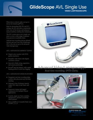 Typical airway view.
AVL=Advanced airway views
► Digital color monitor with DVD-
quality resolution
► Reusable video baton with digital-	
resolution camera
► Innovative blade sizing, angulation,
and camera positioning
► Reveal™
anti-fog feature, with a rapid
heating profile to resist lens fogging
AVL=Advanced user features
► Integrated, real-time recording helps
confirm tube placement and facilitate
teaching
► Onboard 4-Step Technique tutorial
makes AVL easy to use, learn, and
teach
► Ergonomic design and rugged
construction for multiple clinical
applications
► 6 sterile, single-use Stats available,
designed for preterm to morbidly
obese patients
► Also available in 4 reusable blade sizes:
GVL®
2, 3, 4, 5
GlideScope AVL Single Use
VIDEO LARYNGOSCOPE
Illustrated airway view.
Advanced Video Laryngoscopy:
Real-time recording. DVD clarity.
When time is critical, make your go-to
device the GlideScope®
AVL.
Ideal for demanding OR, ED, and ICU
settings, the AVL provides a consistently
clear view of the airway, and enhanced
maneuverability enabling fast intubations.
The AVL system gives you 6 single-use
sizes to cover a wide range of patients—
from preterm to morbidly obese.
Add real-time recording and an onboard
tutorial, and you’ll see why GlideScope
AVL is the one you go to for advanced
video laryngoscopy.
 