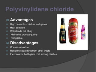 Polyvinylidene chloride
 Advantages
 High barrier to moisture and gases
 Heat sealable
 Withstands hot filling
 Maintains product quality
 Recyclable
 Disadvantages
 Contains chlorine
 Requires separating from other waste
 Inexpensive, but higher cost among plastics
 