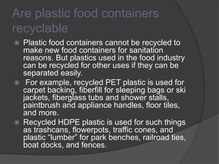 Are plastic food containers
recyclable
 Plastic food containers cannot be recycled to
make new food containers for sanitation
reasons. But plastics used in the food industry
can be recycled for other uses if they can be
separated easily.
 For example, recycled PET plastic is used for
carpet backing, fiberfill for sleeping bags or ski
jackets, fiberglass tubs and shower stalls,
paintbrush and appliance handles, floor tiles,
and more.
 Recycled HDPE plastic is used for such things
as trashcans, flowerpots, traffic cones, and
plastic “lumber” for park benches, railroad ties,
boat docks, and fences.
 