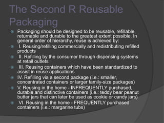 The Second R Reusable
Packaging
 Packaging should be designed to be reusable, refillable,
returnable and durable to the greatest extent possible. In
general order of hierarchy, reuse is achieved by:
 I. Reusing/refilling commercially and redistributing refilled
products
 II. Refilling by the consumer through dispensing systems
at retail outlets
 III. Reusing containers which have been standardized to
assist in reuse applications
 IV. Refilling via a second package (i.e.: smaller,
concentrated containers or larger family-size packages)
 V. Reusing in the home - INFREQUENTLY purchased,
durable and distinctive containers (i.e.: teddy bear peanut
butter jars that can later be used as cookie or candy jars)
 VI. Reusing in the home - FREQUENTLY purchased
containers (i.e.: margarine tubs)
 