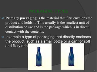 PACKAGING TYPES
 Primary packaging is the material that first envelops the
product and holds it. This usually is the smallest unit of
distribution or use and is the package which is in direct
contact with the contents.
 example a type of packaging that directly encloses
the product, such as a small bottle or a can for soft
and fizzy drinks.
4
 