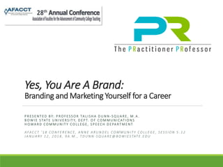 Yes, You Are A Brand:
Branding and Marketing Yourself for a Career
P R ES E N T ED B Y: P R O F ES S O R TA L I S HA D U N N - S Q UA R E , M . A .
B O WI E S TAT E U N I V ERS I T Y, D E P T. O F C O M M U N I C AT I O N S
H O WA R D C O M M U N I T Y C O LL EG E , S P E EC H D E PA RT M EN T
A FAC C T ‘ 1 8 C O N F E R E N C E , A N N E A R U N D E L C O M M U N I T Y C O L L E G E , S E S S I O N 5 . 1 2
J A N U A RY 1 2 , 2 0 1 8 , 9 A . M . , T D U N N - S Q UA R E @ B O W I ES TAT E . E D U
 