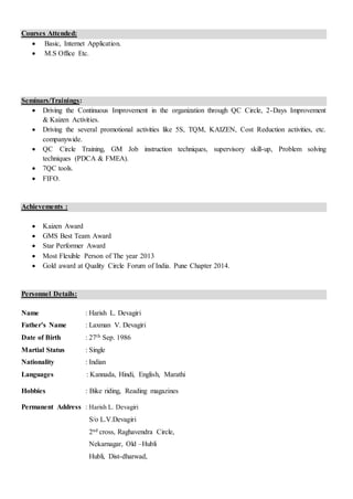 Courses Attended:
 Basic, Internet Application.
 M.S Office Etc.
Seminars/Trainings:
 Driving the Continuous Improvement in the organization through QC Circle, 2-Days Improvement
& Kaizen Activities.
 Driving the several promotional activities like 5S, TQM, KAIZEN, Cost Reduction activities, etc.
companywide.
 QC Circle Training, GM Job instruction techniques, supervisory skill-up, Problem solving
techniques (PDCA & FMEA).
 7QC tools.
 FIFO.
Achievements :
 Kaizen Award
 GMS Best Team Award
 Star Performer Award
 Most Flexible Person of The year 2013
 Gold award at Quality Circle Forum of India. Pune Chapter 2014.
Personnel Details:
Name : Harish L. Devagiri
Father’s Name : Laxman V. Devagiri
Date of Birth : 27th Sep. 1986
Martial Status : Single
Nationality : Indian
Languages : Kannada, Hindi, English, Marathi
Hobbies : Bike riding, Reading magazines
Permanent Address : Harish L. Devagiri
S/o L.V.Devagiri
2nd cross, Raghavendra Circle,
Nekarnagar, Old –Hubli
Hubli, Dist-dharwad,
 