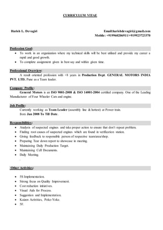 CURRICULUM VITAE
Harish L. Devagiri Email:harishdevagiri@gmail.com
Mobile: +919960206911/+919923723370
Profession Goal:
 To work in an organization where my technical skills will be best utilized and provide my career a
rapid and good growth.
 To complete assignment given in best say and within given time.
Professional Overview:
A result oriented profession with +8 years in Production Dept. GENERAL MOTORS INDIA
PVT. LTD. Pune as a Team leader.
Company Profile:
General Motors is an ISO 9001-2008 & ISO 14001-2004 certified company. One of the Leading
Manufacturer of Four Wheeler Cars and engine.
Job Profile:
Currently working as Team Leader (assembly line & hottest) at Power train.
from Jan 2008 To Till Date.
Responsibilities:
 Analysis of suspected engines and take proper action to ensure that don’t repeat problem.
 Finding root causes of suspected engines which are found in verification station.
 Giving feedback to responsible person of respective team/area/shop.
 Preparing Tear down report to showcase in meeting.
 Maintaining Daily Production Target.
 Maintaining Cell Documents.
 Daily Meeting.
.
Other Activities:
 5S Implementation.
 Strong focus on Quality Improvement.
 Cost reduction initiatives.
 Visual Aids for Process.
 Suggestion and Implementation.
 Kaizen Activities, Poke-Yoke.
 5F.
 