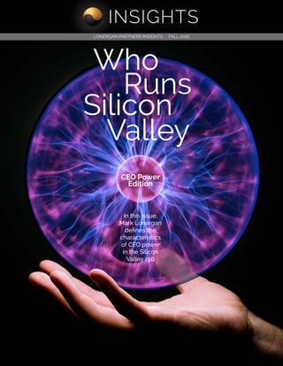 INSIGHTS
1 of 1© 2016 Lonergan Partners. Who Runs Silicon Valley: CEO Power Edition
Contents
Who
Silicon
Valley
Runs
LONERGAN PARTNERS INSIGHTS FALL 2016
CEO Power
Edition
In this issue,
Mark Lonergan
defines the
characteristics
of CEO power
in the Silicon
Valley 150
INSIGHTS
 
