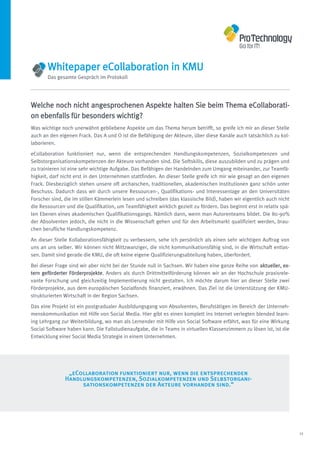 Whitepaper eCollaboration in KMU
       Das gesamte Gespräch im Protokoll




Welche noch nicht angesprochenen Aspekte halten Sie beim Thema eCollaborati-
on ebenfalls für besonders wichtig?
Was wichtige noch unerwähnt gebliebene Aspekte um das Thema herum betrifft, so greife ich mir an dieser Stelle
auch an den eigenen Frack. Das A und O ist die Befähigung der Akteure, über diese Kanäle auch tatsächlich zu kol-
laborieren.
eCollaboration funktioniert nur, wenn die entsprechenden Handlungskompetenzen, Sozialkompetenzen und
Selbstorganisationskompetenzen der Akteure vorhanden sind. Die Softskills, diese auszubilden und zu prägen und
zu trainieren ist eine sehr wichtige Aufgabe. Das Befähigen der Handelnden zum Umgang miteinander, zur Teamfä-
higkeit, darf nicht erst in den Unternehmen stattfinden. An dieser Stelle greife ich mir wie gesagt an den eigenen
Frack. Diesbezüglich stehen unsere oft archaischen, traditionellen, akademischen Institutionen ganz schön unter
Beschuss. Dadurch dass wir durch unsere Ressourcen-, Qualifikations- und Interessenlage an den Universitäten
Forscher sind, die im stillen Kämmerlein lesen und schreiben (das klassische Bild), haben wir eigentlich auch nicht
die Ressourcen und die Qualifikation, um Teamfähigkeit wirklich gezielt zu fördern. Das beginnt erst in relativ spä-
ten Ebenen eines akademischen Qualifikationsgangs. Nämlich dann, wenn man Autorenteams bildet. Die 80-90%
der Absolventen jedoch, die nicht in die Wissenschaft gehen und für den Arbeitsmarkt qualifiziert werden, brau-
chen berufliche Handlungskompetenz.

An dieser Stelle Kollaborationsfähigkeit zu verbessern, sehe ich persönlich als einen sehr wichtigen Auftrag von
uns an uns selber. Wir können nicht Mittzwanziger, die nicht kommunikationsfähig sind, in die Wirtschaft entlas-
sen. Damit sind gerade die KMU, die oft keine eigene Qualifizierungsabteilung haben, überfordert.

Bei dieser Frage sind wir aber nicht bei der Stunde null in Sachsen. Wir haben eine ganze Reihe von aktueller, ex-
tern geförderter Förderprojekte. Anders als durch Drittmittelförderung können wir an der Hochschule praxisrele-
vante Forschung und gleichzeitig Implementierung nicht gestalten. Ich möchte darum hier an dieser Stelle zwei
Förderprojekte, aus dem europäischen Sozialfonds finanziert, erwähnen. Das Ziel ist die Unterstützung der KMU-
strukturierten Wirtschaft in der Region Sachsen.

Das eine Projekt ist ein postgradualer Ausbildungsgang von Absolventen, Berufstätigen im Bereich der Unterneh-
menskommunikation mit Hilfe von Social Media. Hier gibt es einen komplett ins Internet verlegten blended learn-
ing Lehrgang zur Weiterbildung, wo man als Lernender mit Hilfe von Social Software erfährt, was für eine Wirkung
Social Software haben kann. Die Fallstudienaufgabe, die in Teams in virtuellen Klassenzimmern zu lösen ist, ist die
Entwicklung einer Social Media Strategie in einem Unternehmen.




                „eCollaboration funktioniert nur, wenn die entsprechenden
               Handlungskompetenzen, Sozialkompetenzen und Selbstorgani-
                    sationskompetenzen der Akteure vorhanden sind.“




                                                                                                                       11
 