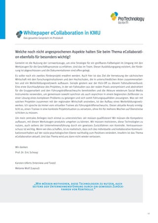 Whitepaper eCollaboration in KMU
       Das gesamte Gespräch im Protokoll




Welche noch nicht angesprochenen Aspekte halten Sie beim Thema eCollaborati-
on ebenfalls für besonders wichtig?
Gemeint ist die Nutzung der Lernwerkzeuge, um eine Strategie für ein greifbares Fallbeispiel im Umgang mit den
Werkzeugen für die Geschäftsprozesse zu erfahren. Und das im Team. Dieser Ausbildungsgang existiert, die Förde-
rung ist abgeschlossen und die Dokumentationen sind offen gelegt.
Es sollte noch ein zweites Förderprojekt erwähnt werden. Auch hier ist das Ziel die Vernetzung der sächsischen
Wirtschaft mit den Forschungsinsitutionen und den Hochschulen, die in unterschiedlichen Arten zusammenarbei-
ten und ein Weiterbildungsnetzwerk aufbauen. Gerade gestern war der Kick-Off zu diesem Fallstudienverbund.
Eine erste Durchlaufphase des Projektes, in der wir Fallstudien aus der realen Praxis anonymisiert und abstrahiert
für die Gruppenarbeit und den Führungskräftenachwuchs bereitstellen und die Akteure wiederum Social Media
Instrumente verwenden, um gemeinsam sowohl synchron als auch asynchron in einem begrenzten Zeitfenster zu
einer Lösung eines komplexen Problems zu gelangen und sich somit Führungsqualitäten anzueignen. Was wir mit
solchen Projekten zusammen mit der regionalen Wirtschaft anstreben, ist der Aufbau eines Weiterbildungsnetz-
werkes. Ich spreche da immer vom virtuellen Trainee als Führungskräftenachwuchs. Dieser aktuelle Ansatz ermög-
licht es, einen Trainee in eine konkrete Projektsituation zu versetzen, ohne ihn für mehrere Wochen auf Dienstreise
schicken zu müssen.

Um mein zentrales Anliegen noch einmal zu unterstreichen: wir müssen qualifizieren! Wir müssen die Kompetenz
aufbauen, mit diesen Werkzeugen produktiv umgehen zu können. Wir müssen motivieren, diese Technologien zu
nutzen, auch seitens der Unternehmensführung durch ein gewisses Zurückfahren von Kontrolle. Vertrauensvor-
schuss ist wichtig. Wenn wir dies schaffen, ist es realistisch, dass sich das individuelle und kollaborative Kommuni-
kationsverhalten auf der sozio-psychologischen Ebene nachhaltig zum Positiven verändert. Insofern ist das Thema
eCollaboration aktuell. Und das Thema wird uns dann nicht wieder verlassen.



Wir danken

Prof. Dr. Eric Schoop



Karsten Ulferts (Interview und Texte)

Melanie Wolf (Layout)




                „Wir müssen motivieren, diese Technologien zu nutzen, auch
               seitens der Unternehmensführung durch ein gewisses Zurück-
                                  fahren von Kontrolle.“




                                                                                                                        12
 