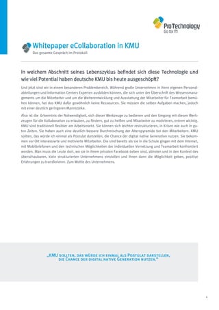 Whitepaper eCollaboration in KMU
       Das gesamte Gespräch im Protokoll




In welchem Abschnitt seines Lebenszyklus befindet sich diese Technologie und
wie viel Potential haben deutsche KMU bis heute ausgeschöpft?
Und jetzt sind wir in einem besonderen Problembereich. Während große Unternehmen in ihren eigenen Personal-
abteilungen und Information Centers Experten ausbilden können, die sich unter der Überschrift des Wissensmana-
gements um die Mitarbeiter und um die Weiterentwicklung und Ausstattung der Mitarbeiter für Teamarbeit bemü-
hen können, hat das KMU dafür gewöhnlich keine Ressourcen. Sie müssen die selben Aufgaben machen, jedoch
mit einer deutlich geringeren Mannstärke.
Also ist die Erkenntnis der Notwendigkeit, sich dieser Werkzeuge zu bedienen und den Umgang mit diesen Werk-
zeugen für die Kollaboration zu erlauben, zu fördern, gut zu heißen und Mitarbeiter zu motivieren, extrem wichtig.
KMU sind traditionell flexibler am Arbeitsmarkt. Sie können sich leichter restrukturieren, in Krisen wie auch in gu-
ten Zeiten. Sie haben auch eine deutlich bessere Durchmischung der Alterspyramide bei den Mitarbeitern. KMU
sollten, das würde ich einmal als Postulat darstellen, die Chance der digital native Generation nutzen. Sie bekom-
men vor Ort interessierte und motivierte Mitarbeiter. Die sind bereits als sie in die Schule gingen mit dem Internet,
mit Mobiltelefonen und den technischen Möglichkeiten der individuellen Vernetzung und Teamarbeit konfrontiert
worden. Man muss die Leute dort, wo sie in ihrem privaten Facebook-Leben sind, abholen und in den Kontext des
überschaubaren, klein strukturierten Unternehmens einstellen und ihnen dann die Möglichkeit geben, positive
Erfahrungen zu transferieren. Zum Wohle des Unternehmens.




                „KMU sollten, das würde ich einmal als Postulat darstellen,
                     die Chance der digital native Generation nutzen.“




                                                                                                                        4
 