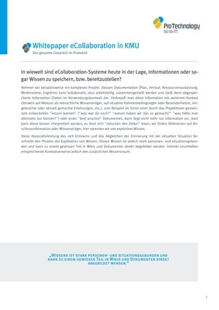 Whitepaper eCollaboration in KMU
       Das gesamte Gespräch im Protokoll




In wieweit sind eCollaboration-Systeme heute in der Lage, Informationen oder so-
gar Wissen zu speichern, bzw. bereitzustellen?
Nehmen wir beispielsweise ein komplexes Projekt. Dessen Dokumentation (Plan, Verlauf, Ressourcenauslastung,
Meilensteine, Ergebnis) kann kollaborativ, also arbeitsteilig, zusammengestellt werden und stellt dann abgespei-
cherte Information (Daten im Verwendungskontext) dar. Verknüpft man diese Information mit weiterem Kontext
(Verweis auf Akteure als menschliche Wissensträger, auf situative Rahmenbedingungen oder Besonderheiten, ein-
gebrachte oder aktuell gemachte Erfahrungen, etc.), zum Beispiel im Sinne einer durch das Projektteam gemein-
sam entwickelten "lesson learned" ("was war da noch?" "warum haben wir das so gemacht?" "was hätte man
alternativ tun können?") oder eines "best practice" Dokumentes, dann liegt nicht mehr nur Information vor. Jetzt
kann diese besser interpretiert werden, es lässt sich "zwischen den Zeilen" lesen, wir finden Referenzen auf An-
schlussinformation oder Wissensträger, hier sprechen wir von explizitem Wissen.

Diese Assoziativleistung des sich Erinnerns und das Abgleichen der Erinnerung mit der aktuellen Situation be-
schreibt den Prozess der Explikation von Wissen. Dieses Wissen ist jedoch stark personen- und situationsgebun-
den und kann zu einem gewissen Teil in Wikis und Dokumenten direkt abgebildet werden. Indirekt erschließen
entsprechende Kontextverweise jedoch den zusätzlichen Wissensraum.




                 „Wissens ist stark personen- und situationsgebunden und
                kann zu einem gewissen Teil in Wikis und Dokumenten direkt
                                    abgebildet werden.“




                                                                                                                   5
 