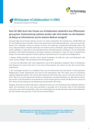 Whitepaper eCollaboration in KMU
       Das gesamte Gespräch im Protokoll




Kann für KMU durch den Einsatz von eCollaboration tatsächlich eine Effizienzstei-
gerung bzw. Kostensenkung realisiert werden oder wird wieder nur die bestehen-
de Masse an Informationen auf ein anderes Medium verlagert?
Eine gute Frage. Das ist schwer messbar und auch nur schwer nachweisbar. Der erwartete bzw. erhoffte Effekt soll
sich auf kollektiver Ebene einstellen. Also bei der gemeinsamen Informationserarbeitung, -nutzung und anschlie-
ßenden bzw. mitläufigen Teilung von Wissen (im Sinne von Erfahrung). eCollaboration Werkzeuge helfen dem
Team, Dokumentationen, Hinweise, Referenzen der Anderen leichter aufzufinden, eigene Ablagen strukturiert und
wieder auffindbar zu organisieren und somit gemeinsame Informationsspeicher aufzubauen. Für die individuelle,
persönliche Informationsverarbeitung ist die Frage schwierig zu beantworten. Lassen Sie mich ein Beispiel dazu
bringen. Die heute leider typischen hundert E-Mails pro Tag erhalte auch ich. Nun gibt es drei Möglichkeiten.

1. Morgens fleißig abarbeiten und dann immer aktuell dranbleiben. Es heißt hier „lesen und Papierkorb“ oder
„lesen, machen, Ablage“. Also die klassische Verarbeitungstechnik.

2. Ich lasse die Information nach unten wegrutschen und sie wird irgendwann vergessen. Wenn es wichtig war,
dann bekomme ich erneut einen Push in Form einer Erinnerungsmail. Das machen wir alle. Das ist eine Entlas-
tungsfunktion.

3. Die Technologie verspricht uns intelligente Filter, die die einkommende Post automatisch in meine gewohnte
Ablagestruktur verteilt. Wunderschön. Nun kann ich die Informationen aber nicht sehen, wenn sie automatisch
irgendwo eingeordnet werden. Hier sind wir beim bekannten Pull-Prinzip. Aber „was ich nicht sehe, das kenne ich
nicht“. Wenn ich mir nicht systematisch die Zeit zum Nachgucken und wieder Rausholen von Informationen nehme,
dann werde ich die Informationen nie kennenlernen und sie veralten genauso schnell. Der Wechsel vom „Push zum
Pull“ alleine ist keine Rettung vor der Überflutung von potenzieller Information.
Übrigens: Nicht alles ist wirklich Information. Information hat für mich als Informationsnutzer subjektiven Wertcha-
rakter. Eine Information ist für mich umso wertvoller, je neuartiger sie ist. Ansonsten, wenn ich die Information
schon hatte, dann stellt sie bestenfalls, sofern sie noch benötigt wird, als alte Information etwas bereits Bekanntes
dar. Dann weiß ich das also schon. In dem Fall ist es nämlich Wissen.




               „Information hat mir mich als Informationsnutzer subjektiven
                Wertcharakter. Eine Information ist für mich umso wertvol-
                                 ler, je neuartiger sie ist.“




                                                                                                                        6
 
