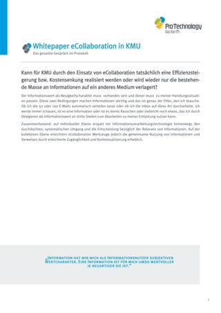 Whitepaper eCollaboration in KMU
       Das gesamte Gespräch im Protokoll




Kann für KMU durch den Einsatz von eCollaboration tatsächlich eine Effizienzstei-
gerung bzw. Kostensenkung realisiert werden oder wird wieder nur die bestehen-
de Masse an Informationen auf ein anderes Medium verlagert?
Der Informationswert als Neuigkeitscharakter muss vorhanden sein und dieser muss zu meiner Handlungssituati-
on passen. Diese zwei Bedingungen machen Informationen wichtig und das ist genau der Filter, den ich brauche.
Ob ich die 50 oder 100 E-Mails automatisch verteilen lasse oder ob ich die Inbox auf diese Art durcharbeite. Ich
werde immer schauen, ist es eine Information oder ist es leeres Rauschen oder vielleicht noch etwas, das ich durch
Delegieren als Informationswert an dritte Stellen zum Abarbeiten zu meiner Entlastung nutzen kann.

Zusammenfassend: auf individueller Ebene erspart mir Informationsverarbeitungstechnologie keineswegs den
durchdachten, systematischen Umgang und die Entscheidung bezüglich der Relevanz von Informationen. Auf der
kollektiven Ebene erleichtern eCollaboration Werkzeuge jedoch die gemeinsame Nutzung von Informationen und
Verweisen durch erleichterte Zugänglichkeit und Kontextualisierung erheblich.




               „Information hat mir mich als Informationsnutzer subjektiven
               Wertcharakter. Eine Information ist für mich umso wertvoller
                                   je neuartiger sie ist.“




                                                                                                                     7
 
