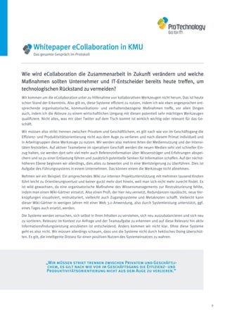 Whitepaper eCollaboration in KMU
       Das gesamte Gespräch im Protokoll




Wie wird eCollaboration die Zusammenarbeit in Zukunft verändern und welche
Maßnahmen sollten Unternehmer und IT-Entscheider bereits heute treffen, um
technologischen Rückstand zu vermeiden?
Wir kommen um die eCollaboration unter zu Hilfenahme von kollaborativen Werkzeugen nicht herum. Das ist heute
schon Stand der Erkenntnis. Also gilt es, diese Systeme effizient zu nutzen, indem ich wie eben angesprochen ent-
sprechende organisatorische, kommunikations- und verhaltensbezogene Maßnahmen treffe, vor allen Dingen
auch, indem ich die Akteure zu einem wirtschaftlichen Umgang mit diesen potentiell sehr mächtigen Werkzeugen
qualifiziere. Nicht alles, was mir über Twitter auf dem Tisch kommt ist wirklich wichtig oder relevant für das Ge-
schäft.

Wir müssen also strikt trennen zwischen Privatem und Geschäftlichem, es gilt nach wie vor im Geschäftsgang die
Effizienz- und Produktivitätsorientierung nicht aus dem Auge zu verlieren und nach diesem Primat individuell und
in Arbeitsgruppen diese Werkzeuge zu nutzen. Wir werden also mehrere Arten der Mediennutzung und der Intensi-
täten feststellen. Auf aktiver Teamebene im operativen Geschäft werden die neuen Medien sehr viel schneller Ein-
zug halten, sie werden dort sehr viel mehr auch Referenzinformation über Wissensträger und Erfahrungen abspei-
chern und so zu einer Entlastung führen und zusätzlich potentielle Senken für Information schaffen. Auf der nächst-
höheren Ebene beginnen wir allerdings, dies alles zu bewerten und in eine Wertsteigerung zu überführen. Dies ist
Aufgabe des Führungssystems in einem Unternehmen. Das können einem die Werkzeuge nicht abnehmen.

Nehmen wir ein Beispiel: Ein ansprechendes Wiki zur internen Projektunterstützung mit mehreren tausend Knoten
führt leicht zu Orientierungsverlust und keiner guckt mehr dort hinein, weil man sich nicht mehr zurecht findet. Es
ist wild gewachsen, da eine organisatorische Maßnahme des Wissensmanagements zur Restrukturierung fehlte,
indem man einen Wiki-Gärtner einsetzt. Also einen Profi, der hier neu vernetzt, Redundanzen rauslöscht, neue Ver-
knüpfungen visualisiert, restrukturiert, vielleicht auch Zugangssysteme und Metaknoten schafft. Vielleicht kann
dieser Wiki-Gärtner in wenigen Jahren mit einer Web 3.0 Anwendung, also durch Systemleistung unterstützt, ggf.
eines Tages auch ersetzt, werden.
Die Systeme werden versuchen, sich selbst in ihren Inhalten zu verstehen, sich neu auszubalancieren und sich neu
zu sortieren. Relevanz im Kontext zur Anfrage und der Teamaufgabe zu erkennen und auf diese Relevanz hin aktiv
Informationsfindungsleistung anzubieten ist entscheidend. Anders kommen wir nicht klar. Ohne diese Systeme
geht es also nicht. Wir müssen allerdings schauen, dass uns die Systeme nicht durch hektisches Doing überschüt-
ten. Es gilt, die intelligente Distanz für einen positiven Nutzen des Systemeinsatzes zu wahren.




               „Wir müssen strikt trennen zwischen Privatem und Geschäftli-
                chem, es gilt nach wie vor im Geschäftsgang die Effizienz- und
               Produktivitätsorientierung nicht aus dem Auge zu verlieren.“




                                                                                                                      9
 