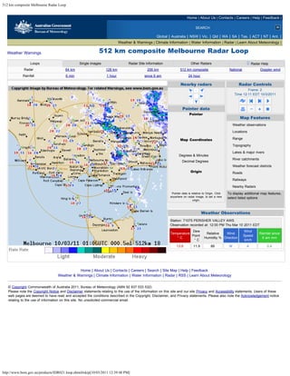 512 km composite Melbourne Radar Loop


                                                                                                                         Home | About Us | Contacts | Careers | Help | Feedback |

                                                                                                                                 SEARCH

                                                                                                   Global | Australia | NSW | Vic. | Qld | WA | SA | Tas. | ACT | NT | Ant. |
                                                                           Weather & Warnings | Climate Information | Water Information | Radar | Learn About Meteorology |

  Weather Warnings                                            512 km composite Melbourne Radar Loop
                 Loops                           Single images                   Radar Site Information                      Other Radars                                       Radar Help
             Radar                      64 km                     128 km                     256 km                 512 km composite                      National                     Doppler wind
            Rainfall                    6 min                     1 hour                   since 9 am                     24 hour

                                                                                                                    Nearby radars                                      Radar Controls
                                                                                                                                                                       Frame: 2
                                                                                                                                                               Time 12:11 EDT 10/3/2011



                                                                                                                     Pointer data
                                                                                                                           Pointer
                                                                                                                         426 km East                                   Map Features
                                                                                                                         122 km North                         Weather observations
                                                                                                                         443 km Away
                                                                                                                                                              Locations
                                                                                                                         74 Degrees

                                                                                                                    Map Coordinates                           Range
                                                                                                                        35 deg 52 min S                       Topography
                                                                                                                        147 deg 52 min E
                                                                                                                                                              Lakes & major rivers
                                                                                                                   Degrees & Minutes
                                                                                                                                                              River catchments
                                                                                                                     Decimal Degrees
                                                                                                                                                              Weather forecast districts
                                                                                                                            Origin                            Roads
                                                                                                                          146 km West

                                                                                                                          98 km North
                                                                                                                                                              Railways

                                                                                                                               Reset
                                                                                                                                                              Nearby Radars
                                                                                                             Pointer data is relative to Origin. Click   To display additional map features,
                                                                                                            anywhere on radar image, to set a new        select listed options
                                                                                                                              origin.
                                                                                                                                                           clear all      select all



                                                                                                                                        Weather Observations
                                                                                                            Station: 71075 PERISHER VALLEY AWS
                                                                                                            Observation recorded at: 12:00 PM Thu Mar 10 2011 EDT
                                                                                                                        Dew                                             Wind
                                                                                                            Temperature                     Relative   Wind                            Rainfall since
                                                                                                                        Point                                           Speed
                                                                                                               °C                          Humidity % Direction                         9 am mm
                                                                                                                         °C                                              km/h
                                                                                                                 13.9          11.9           88          W               4                 0.4




                                              Home | About Us | Contacts | Careers | Search | Site Map | Help | Feedback
                                   Weather & Warnings | Climate Information | Water Information | Radar | RSS | Learn About Meteorology


   © Copyright Commonwealth of Australia 2011, Bureau of Meteorology (ABN 92 637 533 532)
   Please note the Copyright Notice and Disclaimer statements relating to the use of the information on this site and our site Privacy and Accessibility statements. Users of these
   web pages are deemed to have read and accepted the conditions described in the Copyright, Disclaimer, and Privacy statements. Please also note the Acknowledgement notice
   relating to the use of information on this site. No unsolicited commercial email.




http://www.bom.gov.au/products/IDR021.loop.shtml#skip[10/03/2011 12:39:48 PM]
 