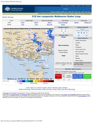 512 km composite Melbourne Radar Loop


                                                                                                                         Home | About Us | Contacts | Careers | Help | Feedback |

                                                                                                                                 SEARCH

                                                                                                   Global | Australia | NSW | Vic. | Qld | WA | SA | Tas. | ACT | NT | Ant. |
                                                                           Weather & Warnings | Climate Information | Water Information | Radar | Learn About Meteorology |

  Weather Warnings                                            512 km composite Melbourne Radar Loop
                 Loops                           Single images                   Radar Site Information                      Other Radars                                       Radar Help
             Radar                      64 km                     128 km                     256 km                 512 km composite                      National                     Doppler wind
            Rainfall                    6 min                     1 hour                   since 9 am                     24 hour

                                                                                                                    Nearby radars                                      Radar Controls
                                                                                                                                                                       Frame: 3
                                                                                                                                                               Time 12:17 EDT 10/3/2011



                                                                                                                     Pointer data
                                                                                                                           Pointer
                                                                                                                         240 km East                                   Map Features
                                                                                                                         102 km South                         Weather observations
                                                                                                                         261 km Away
                                                                                                                                                              Locations
                                                                                                                         113 Degrees

                                                                                                                    Map Coordinates                           Range
                                                                                                                        36 deg 16 min S                       Topography
                                                                                                                        147 deg 59 min E
                                                                                                                                                              Lakes & major rivers
                                                                                                                   Degrees & Minutes
                                                                                                                                                              River catchments
                                                                                                                     Decimal Degrees
                                                                                                                                                              Weather forecast districts
                                                                                                                            Origin                            Roads
                                                                                                                          50 km East

                                                                                                                          278 km North
                                                                                                                                                              Railways

                                                                                                                               Reset
                                                                                                                                                              Nearby Radars
                                                                                                             Pointer data is relative to Origin. Click   To display additional map features,
                                                                                                            anywhere on radar image, to set a new        select listed options
                                                                                                                              origin.
                                                                                                                                                           clear all      select all



                                                                                                                                       Weather Observations
                                                                                                            Station: 71075 PERISHER VALLEY AWS
                                                                                                            Observation recorded at: 12:00 PM Thu Mar 10 2011 EDT
                                                                                                                        Dew                                             Wind
                                                                                                            Temperature                     Relative   Wind                            Rainfall since
                                                                                                                        Point                                           Speed
                                                                                                               °C                          Humidity % Direction                         9 am mm
                                                                                                                         °C                                              km/h
                                                                                                                 13.9          11.9           88          W               4                 0.4




                                              Home | About Us | Contacts | Careers | Search | Site Map | Help | Feedback
                                   Weather & Warnings | Climate Information | Water Information | Radar | RSS | Learn About Meteorology


   © Copyright Commonwealth of Australia 2011, Bureau of Meteorology (ABN 92 637 533 532)
   Please note the Copyright Notice and Disclaimer statements relating to the use of the information on this site and our site Privacy and Accessibility statements. Users of these
   web pages are deemed to have read and accepted the conditions described in the Copyright, Disclaimer, and Privacy statements. Please also note the Acknowledgement notice
   relating to the use of information on this site. No unsolicited commercial email.




http://www.bom.gov.au/products/IDR021.loop.shtml#skip[10/03/2011 12:38:30 PM]
 