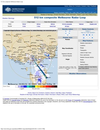 512 km composite Melbourne Radar Loop


                                                                                                                         Home | About Us | Contacts | Careers | Help | Feedback |

                                                                                                                                SEARCH

                                                                                                   Global | Australia | NSW | Vic. | Qld | WA | SA | Tas. | ACT | NT | Ant. |
                                                                           Weather & Warnings | Climate Information | Water Information | Radar | Learn About Meteorology |

  Weather Warnings                                            512 km composite Melbourne Radar Loop
                 Loops                           Single images                   Radar Site Information                     Other Radars                                        Radar Help
             Radar                      64 km                     128 km                     256 km                 512 km composite                      National                     Doppler wind
            Rainfall                    6 min                     1 hour                   since 9 am                     24 hour

                                                                                                                    Nearby radars                                      Radar Controls
                                                                                                                                                                       Frame: 2
                                                                                                                                                               Time 12:17 EDT 24/3/2011



                                                                                                                     Pointer data
                                                                                                                           Pointer
                                                                                                                         306 km East                                   Map Features
                                                                                                                         106 km North                       Weather observations
                                                                                                                         324 km Away
                                                                                                                                                            Locations
                                                                                                                         71 Degrees

                                                                                                                    Map Coordinates                         Range
                                                                                                                       38 deg 55 min S                      Topography
                                                                                                                       145 deg 24 min E
                                                                                                                                                            Lakes & major rivers
                                                                                                                   Degrees & Minutes
                                                                                                                                                            River catchments
                                                                                                                     Decimal Degrees
                                                                                                                                                            Weather forecast districts
                                                                                                                            Origin                          Roads
                                                                                                                          250 km West

                                                                                                                          224 km South
                                                                                                                                                            Railways

                                                                                                                               Reset
                                                                                                                                                            Nearby Radars
                                                                                                             Pointer data is relative to Origin. Click   To display additional map features,
                                                                                                            anywhere on radar image, to set a new        select listed options
                                                                                                                              origin.
                                                                                                                                                           clear all      select all



                                                                                                                                       Weather Observations




                                              Home | About Us | Contacts | Careers | Search | Site Map | Help | Feedback
                                   Weather & Warnings | Climate Information | Water Information | Radar | RSS | Learn About Meteorology


   © Copyright Commonwealth of Australia 2011, Bureau of Meteorology (ABN 92 637 533 532)
   Please note the Copyright Notice and Disclaimer statements relating to the use of the information on this site and our site Privacy and Accessibility statements. Users of these
   web pages are deemed to have read and accepted the conditions described in the Copyright, Disclaimer, and Privacy statements. Please also note the Acknowledgement notice
   relating to the use of information on this site. No unsolicited commercial email.




http://www.bom.gov.au/products/IDR021.loop.shtml#skip[24/03/2011 12:44:31 PM]
 