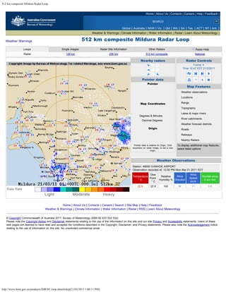 512 km composite Mildura Radar Loop


                                                                                                                         Home | About Us | Contacts | Careers | Help | Feedback |

                                                                                                                                 SEARCH

                                                                                                   Global | Australia | NSW | Vic. | Qld | WA | SA | Tas. | ACT | NT | Ant. |
                                                                          Weather & Warnings | Climate Information | Water Information | Radar | Learn About Meteorology |

  Weather Warnings                                               512 km composite Mildura Radar Loop
                 Loops                           Single images                   Radar Site Information                      Other Radars                                       Radar Help
                 Radar                              128 km                              256 km                           512 km composite                                      National

                                                                                                                    Nearby radars                                      Radar Controls
                                                                                                                                                                       Frame: 4
                                                                                                                                                               Time 12:47 EDT 21/3/2011



                                                                                                                     Pointer data
                                                                                                                           Pointer
                                                                                                                         4 km East                                     Map Features
                                                                                                                         210 km South                         Weather observations
                                                                                                                         210 km Away
                                                                                                                                                              Locations
                                                                                                                         179 Degrees

                                                                                                                    Map Coordinates                           Range
                                                                                                                        32 deg 59 min S                       Topography
                                                                                                                        144 deg 29 min E
                                                                                                                                                              Lakes & major rivers
                                                                                                                   Degrees & Minutes
                                                                                                                                                              River catchments
                                                                                                                     Decimal Degrees
                                                                                                                                                              Weather forecast districts
                                                                                                                            Origin                            Roads
                                                                                                                          220 km East

                                                                                                                          348 km North
                                                                                                                                                              Railways

                                                                                                                               Reset                          Nearby Radars
                                                                                                             Pointer data is relative to Origin. Click   To display additional map features,
                                                                                                            anywhere on radar image, to set a new        select listed options
                                                                                                                              origin.
                                                                                                                                                           clear all      select all



                                                                                                                                       Weather Observations
                                                                                                            Station: 49000 IVANHOE AIRPORT
                                                                                                            Observation recorded at: 12:00 PM Mon Mar 21 2011 EDT
                                                                                                                        Dew                                             Wind
                                                                                                            Temperature                     Relative   Wind                            Rainfall since
                                                                                                                        Point                                           Speed
                                                                                                               °C                          Humidity % Direction                         9 am mm
                                                                                                                         °C                                              km/h
                                                                                                                 22.9          22.9           100         W               11                0.0




                                              Home | About Us | Contacts | Careers | Search | Site Map | Help | Feedback
                                   Weather & Warnings | Climate Information | Water Information | Radar | RSS | Learn About Meteorology


   © Copyright Commonwealth of Australia 2011, Bureau of Meteorology (ABN 92 637 533 532)
   Please note the Copyright Notice and Disclaimer statements relating to the use of the information on this site and our site Privacy and Accessibility statements. Users of these
   web pages are deemed to have read and accepted the conditions described in the Copyright, Disclaimer, and Privacy statements. Please also note the Acknowledgement notice
   relating to the use of information on this site. No unsolicited commercial email.




http://www.bom.gov.au/products/IDR301.loop.shtml#skip[21/03/2011 1:00:11 PM]
 