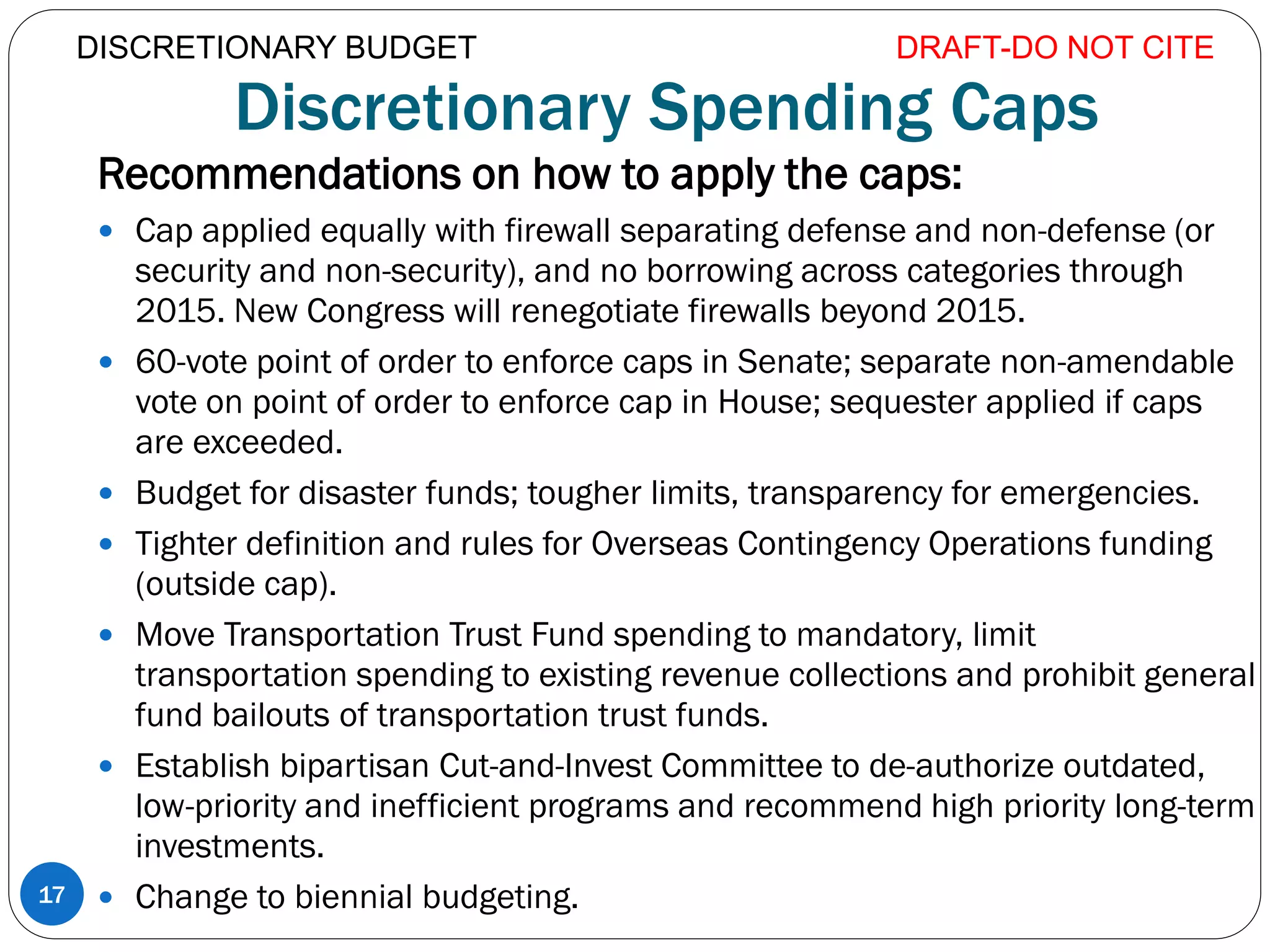 Discretionary Spending Caps
Recommendations on how to apply the caps:
 Cap applied equally with firewall separating defense and non-defense (or
security and non-security), and no borrowing across categories through
2015. New Congress will renegotiate firewalls beyond 2015.
 60-vote point of order to enforce caps in Senate; separate non-amendable
vote on point of order to enforce cap in House; sequester applied if caps
are exceeded.
 Budget for disaster funds; tougher limits, transparency for emergencies.
 Tighter definition and rules for Overseas Contingency Operations funding
(outside cap).
 Move Transportation Trust Fund spending to mandatory, limit
transportation spending to existing revenue collections and prohibit general
fund bailouts of transportation trust funds.
 Establish bipartisan Cut-and-Invest Committee to de-authorize outdated,
low-priority and inefficient programs and recommend high priority long-term
investments.
 Change to biennial budgeting.
DRAFT-DO NOT CITE
17
DISCRETIONARY BUDGET
 