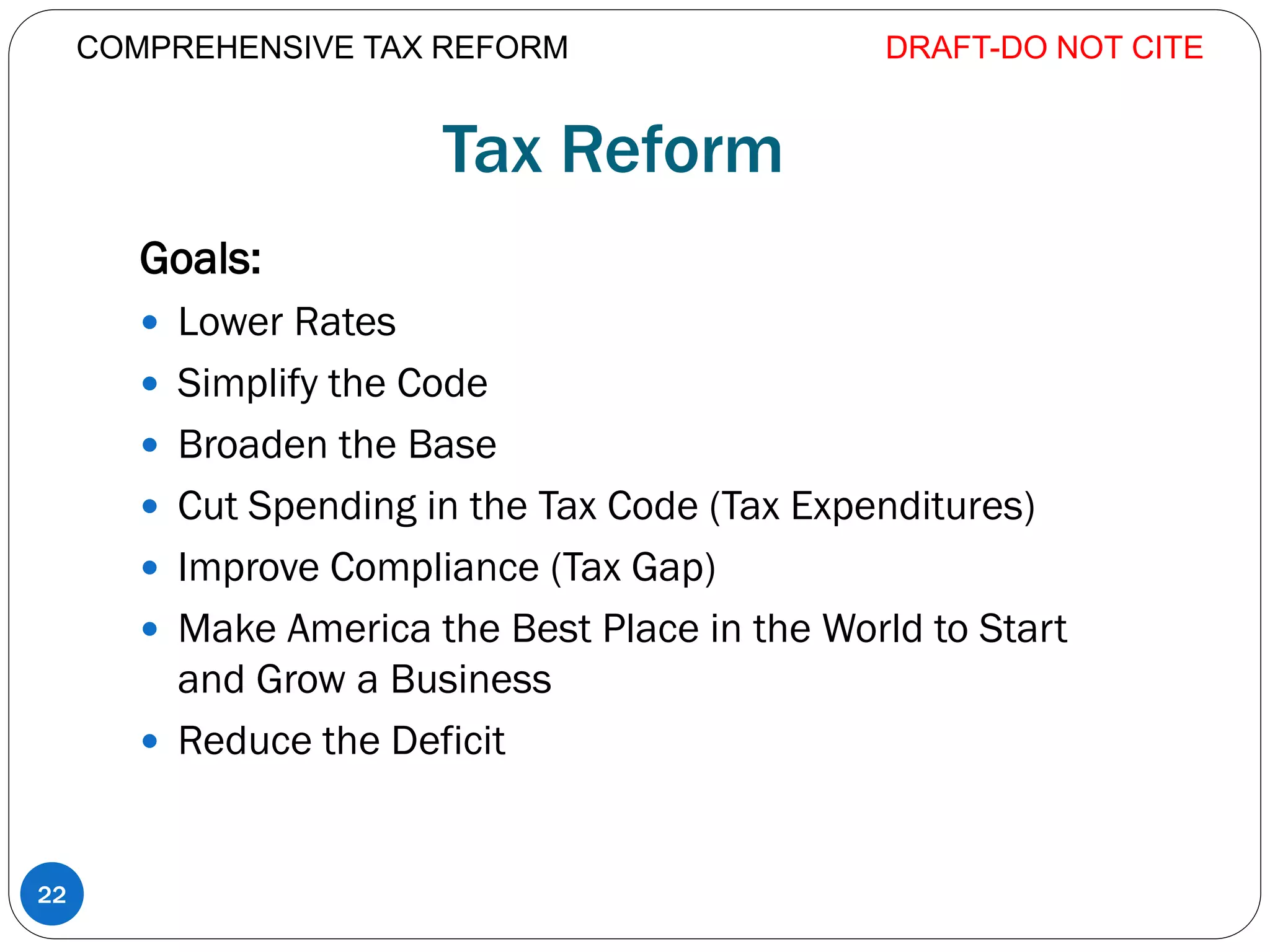 Tax Reform
Goals:
 Lower Rates
 Simplify the Code
 Broaden the Base
 Cut Spending in the Tax Code (Tax Expenditures)
 Improve Compliance (Tax Gap)
 Make America the Best Place in the World to Start
and Grow a Business
 Reduce the Deficit
DRAFT-DO NOT CITE
22
COMPREHENSIVE TAX REFORM
 