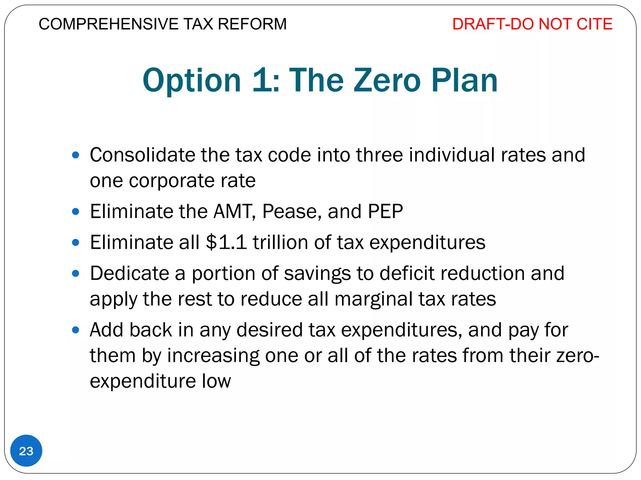 Option 1: The Zero Plan
 Consolidate the tax code into three individual rates and
one corporate rate
 Eliminate the AMT, Pease, and PEP
 Eliminate all $1.1 trillion of tax expenditures
 Dedicate a portion of savings to deficit reduction and
apply the rest to reduce all marginal tax rates
 Add back in any desired tax expenditures, and pay for
them by increasing one or all of the rates from their zero-
expenditure low
DRAFT-DO NOT CITE
23
COMPREHENSIVE TAX REFORM
 