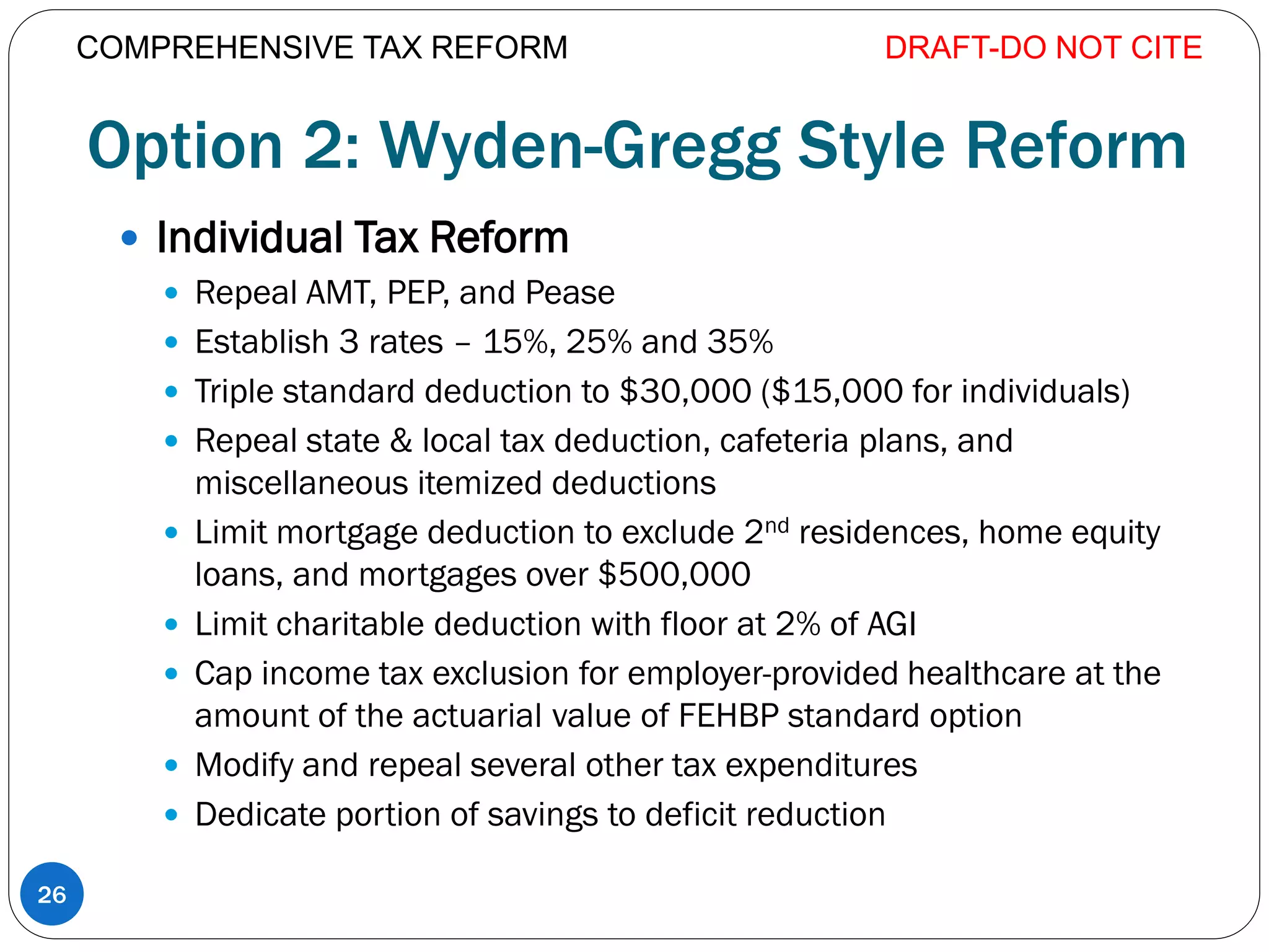 Option 2: Wyden-Gregg Style Reform
 Individual Tax Reform
 Repeal AMT, PEP, and Pease
 Establish 3 rates – 15%, 25% and 35%
 Triple standard deduction to $30,000 ($15,000 for individuals)
 Repeal state & local tax deduction, cafeteria plans, and
miscellaneous itemized deductions
 Limit mortgage deduction to exclude 2nd residences, home equity
loans, and mortgages over $500,000
 Limit charitable deduction with floor at 2% of AGI
 Cap income tax exclusion for employer-provided healthcare at the
amount of the actuarial value of FEHBP standard option
 Modify and repeal several other tax expenditures
 Dedicate portion of savings to deficit reduction
DRAFT-DO NOT CITE
26
COMPREHENSIVE TAX REFORM
 