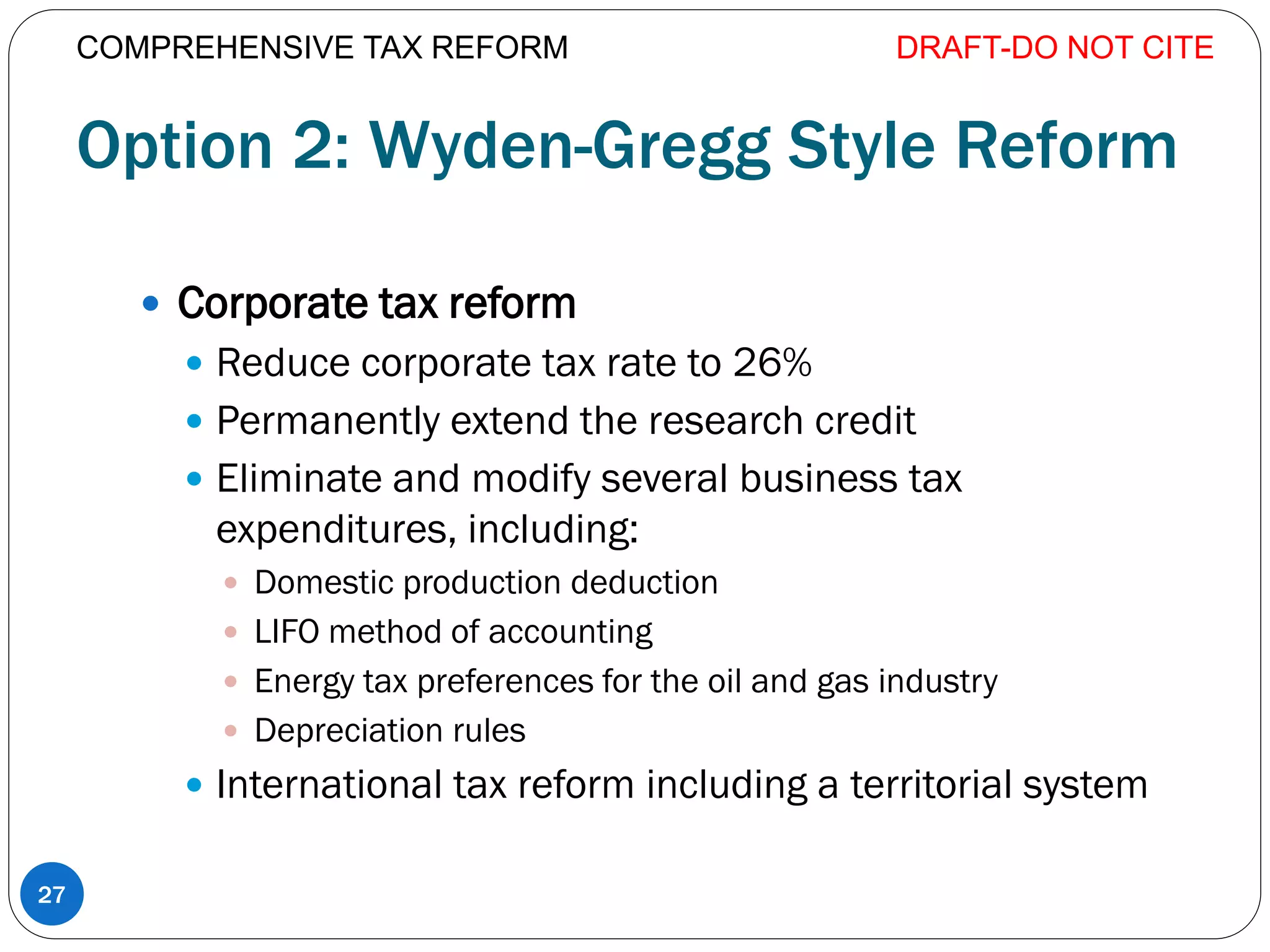 Option 2: Wyden-Gregg Style Reform
 Corporate tax reform
 Reduce corporate tax rate to 26%
 Permanently extend the research credit
 Eliminate and modify several business tax
expenditures, including:
 Domestic production deduction
 LIFO method of accounting
 Energy tax preferences for the oil and gas industry
 Depreciation rules
 International tax reform including a territorial system
DRAFT-DO NOT CITE
27
COMPREHENSIVE TAX REFORM
 