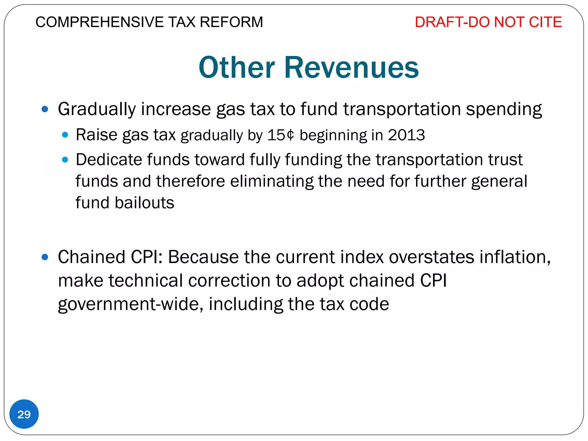 Other Revenues
 Gradually increase gas tax to fund transportation spending
 Raise gas tax gradually by 15¢ beginning in 2013
 Dedicate funds toward fully funding the transportation trust
funds and therefore eliminating the need for further general
fund bailouts
 Chained CPI: Because the current index overstates inflation,
make technical correction to adopt chained CPI
government-wide, including the tax code
DRAFT-DO NOT CITE
29
COMPREHENSIVE TAX REFORM
 
