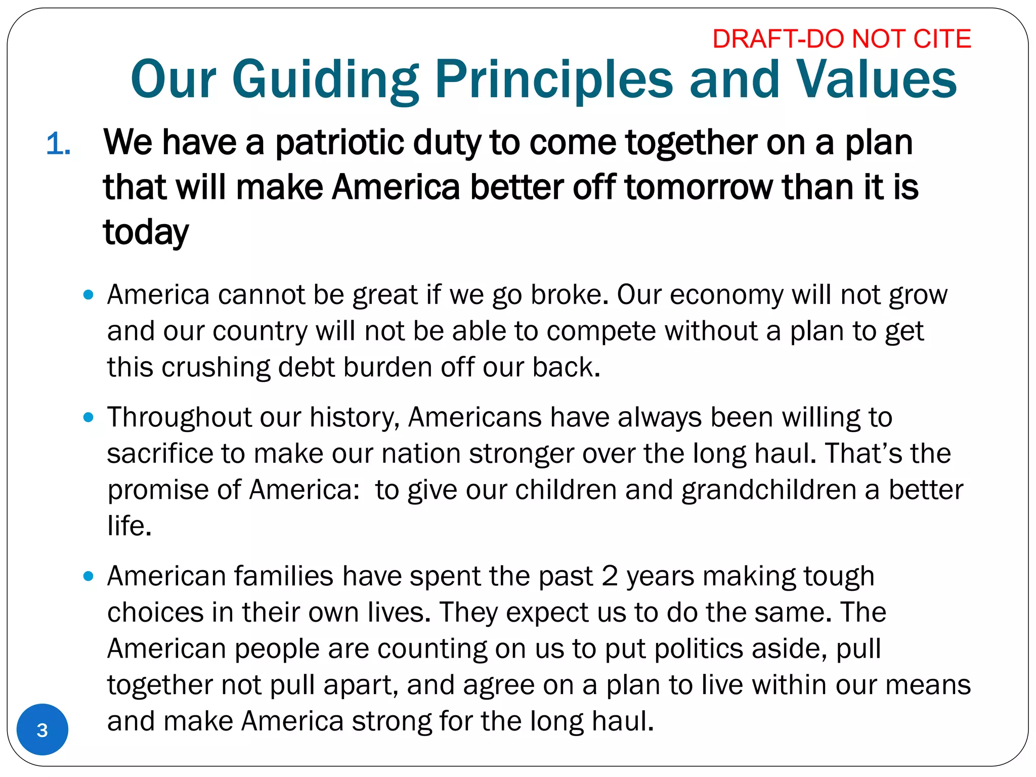 Our Guiding Principles and Values
1. We have a patriotic duty to come together on a plan
that will make America better off tomorrow than it is
today
 America cannot be great if we go broke. Our economy will not grow
and our country will not be able to compete without a plan to get
this crushing debt burden off our back.
 Throughout our history, Americans have always been willing to
sacrifice to make our nation stronger over the long haul. That’s the
promise of America: to give our children and grandchildren a better
life.
 American families have spent the past 2 years making tough
choices in their own lives. They expect us to do the same. The
American people are counting on us to put politics aside, pull
together not pull apart, and agree on a plan to live within our means
and make America strong for the long haul.3
DRAFT-DO NOT CITE
 