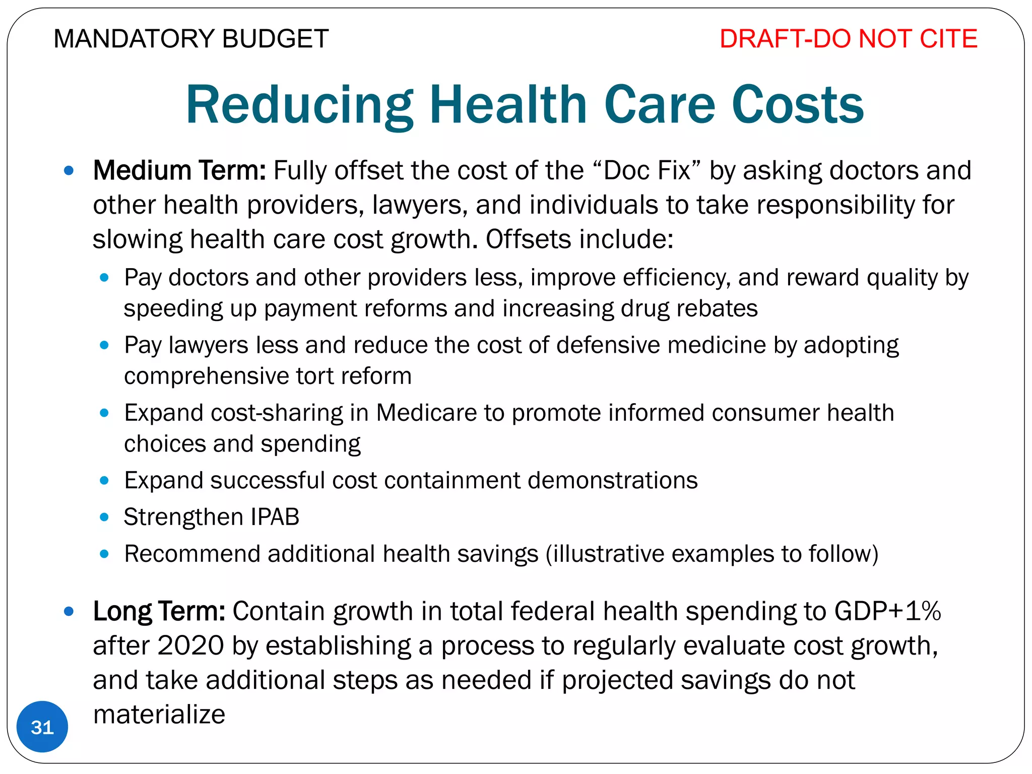 Reducing Health Care Costs
 Medium Term: Fully offset the cost of the “Doc Fix” by asking doctors and
other health providers, lawyers, and individuals to take responsibility for
slowing health care cost growth. Offsets include:
 Pay doctors and other providers less, improve efficiency, and reward quality by
speeding up payment reforms and increasing drug rebates
 Pay lawyers less and reduce the cost of defensive medicine by adopting
comprehensive tort reform
 Expand cost-sharing in Medicare to promote informed consumer health
choices and spending
 Expand successful cost containment demonstrations
 Strengthen IPAB
 Recommend additional health savings (illustrative examples to follow)
 Long Term: Contain growth in total federal health spending to GDP+1%
after 2020 by establishing a process to regularly evaluate cost growth,
and take additional steps as needed if projected savings do not
materialize
DRAFT-DO NOT CITE
31
MANDATORY BUDGET
 