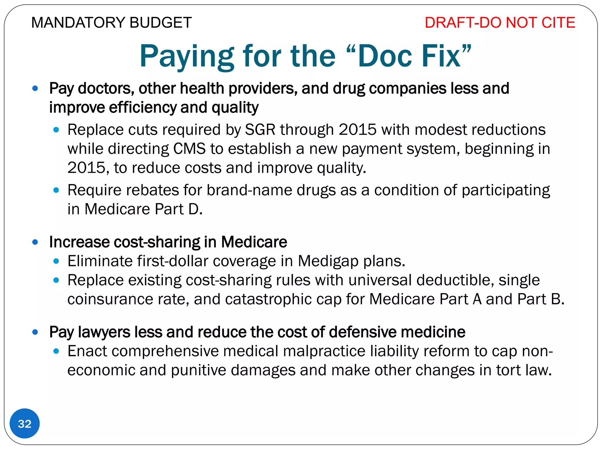 Paying for the “Doc Fix”
 Pay doctors, other health providers, and drug companies less and
improve efficiency and quality
 Replace cuts required by SGR through 2015 with modest reductions
while directing CMS to establish a new payment system, beginning in
2015, to reduce costs and improve quality.
 Require rebates for brand-name drugs as a condition of participating
in Medicare Part D.
 Increase cost-sharing in Medicare
 Eliminate first-dollar coverage in Medigap plans.
 Replace existing cost-sharing rules with universal deductible, single
coinsurance rate, and catastrophic cap for Medicare Part A and Part B.
 Pay lawyers less and reduce the cost of defensive medicine
 Enact comprehensive medical malpractice liability reform to cap non-
economic and punitive damages and make other changes in tort law.
DRAFT-DO NOT CITE
32
MANDATORY BUDGET
 