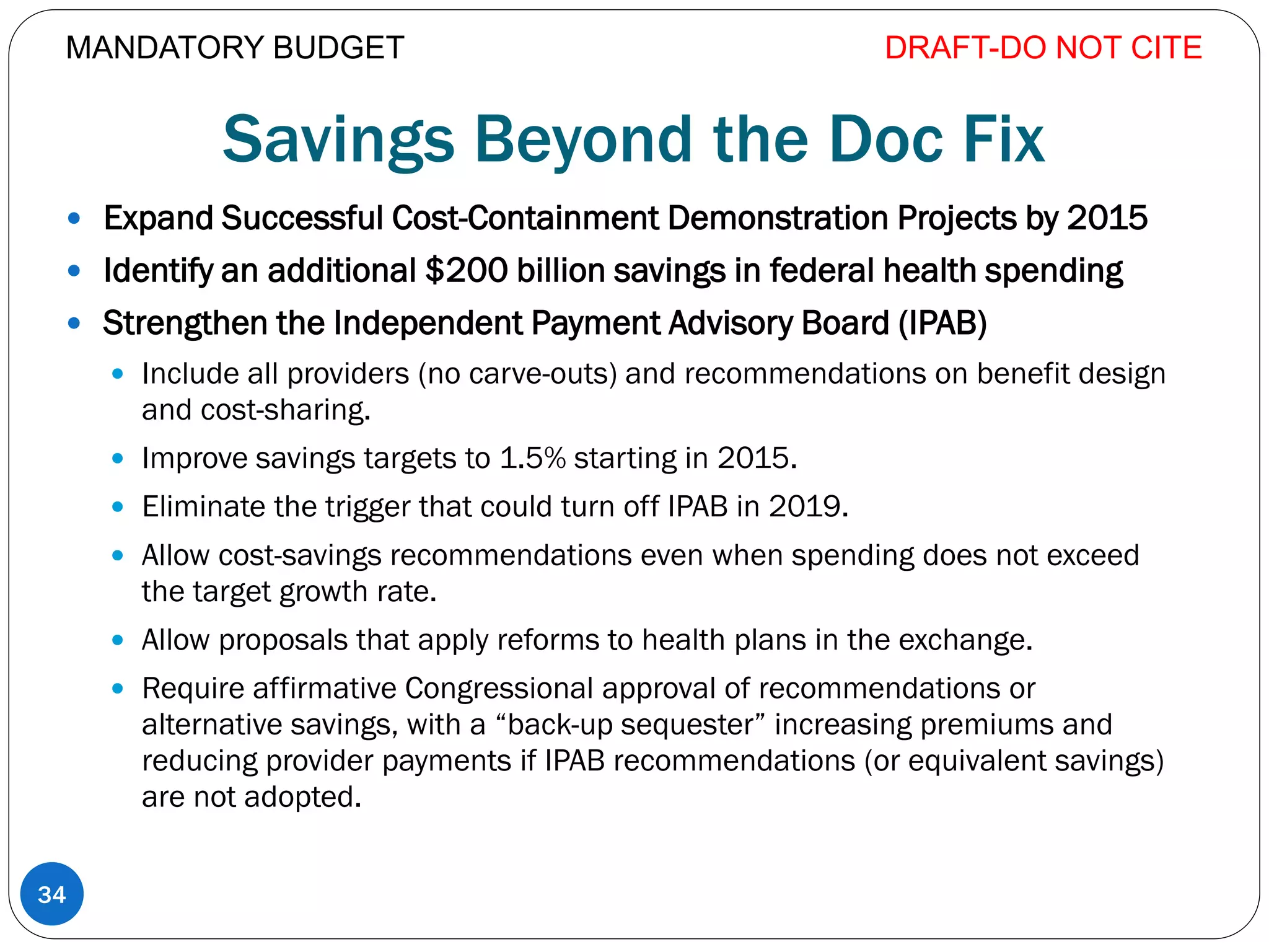 Savings Beyond the Doc Fix
 Expand Successful Cost-Containment Demonstration Projects by 2015
 Identify an additional $200 billion savings in federal health spending
 Strengthen the Independent Payment Advisory Board (IPAB)
 Include all providers (no carve-outs) and recommendations on benefit design
and cost-sharing.
 Improve savings targets to 1.5% starting in 2015.
 Eliminate the trigger that could turn off IPAB in 2019.
 Allow cost-savings recommendations even when spending does not exceed
the target growth rate.
 Allow proposals that apply reforms to health plans in the exchange.
 Require affirmative Congressional approval of recommendations or
alternative savings, with a “back-up sequester” increasing premiums and
reducing provider payments if IPAB recommendations (or equivalent savings)
are not adopted.
DRAFT-DO NOT CITE
34
MANDATORY BUDGET
 