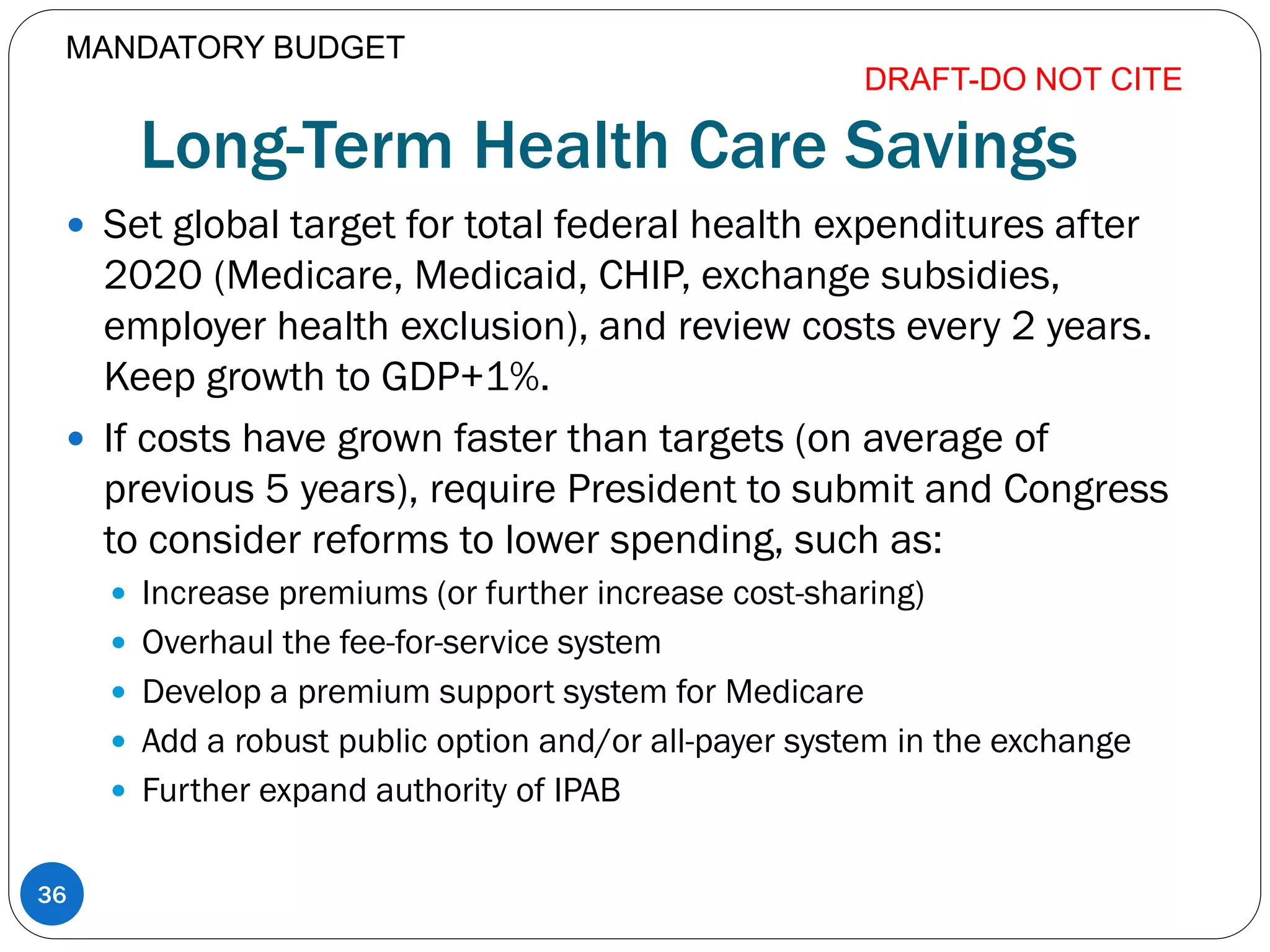 Long-Term Health Care Savings
 Set global target for total federal health expenditures after
2020 (Medicare, Medicaid, CHIP, exchange subsidies,
employer health exclusion), and review costs every 2 years.
Keep growth to GDP+1%.
 If costs have grown faster than targets (on average of
previous 5 years), require President to submit and Congress
to consider reforms to lower spending, such as:
 Increase premiums (or further increase cost-sharing)
 Overhaul the fee-for-service system
 Develop a premium support system for Medicare
 Add a robust public option and/or all-payer system in the exchange
 Further expand authority of IPAB
DRAFT-DO NOT CITE
36
MANDATORY BUDGET
 