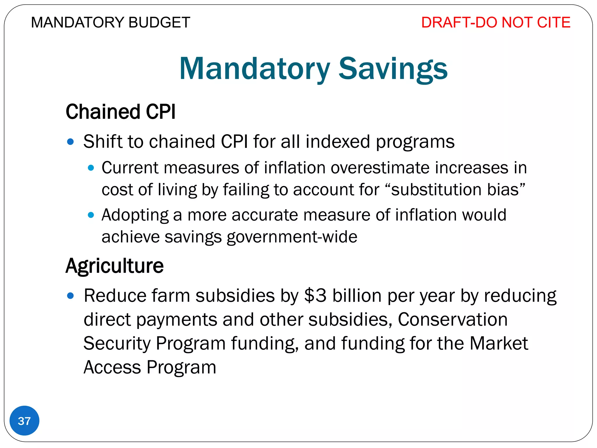Mandatory Savings
Chained CPI
 Shift to chained CPI for all indexed programs
 Current measures of inflation overestimate increases in
cost of living by failing to account for “substitution bias”
 Adopting a more accurate measure of inflation would
achieve savings government-wide
Agriculture
 Reduce farm subsidies by $3 billion per year by reducing
direct payments and other subsidies, Conservation
Security Program funding, and funding for the Market
Access Program
DRAFT-DO NOT CITE
37
MANDATORY BUDGET
 