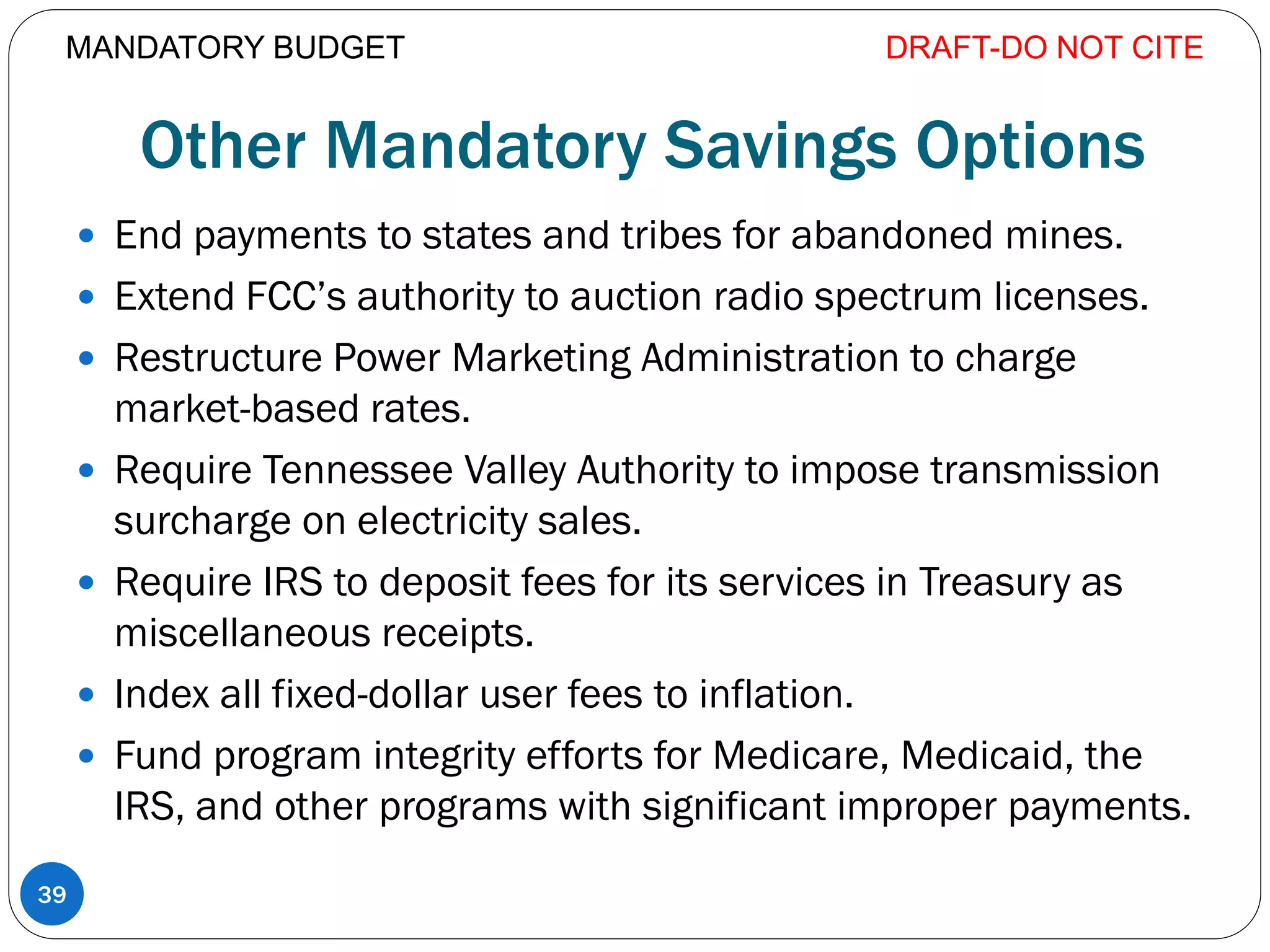 Other Mandatory Savings Options
 End payments to states and tribes for abandoned mines.
 Extend FCC’s authority to auction radio spectrum licenses.
 Restructure Power Marketing Administration to charge
market-based rates.
 Require Tennessee Valley Authority to impose transmission
surcharge on electricity sales.
 Require IRS to deposit fees for its services in Treasury as
miscellaneous receipts.
 Index all fixed-dollar user fees to inflation.
 Fund program integrity efforts for Medicare, Medicaid, the
IRS, and other programs with significant improper payments.
DRAFT-DO NOT CITE
39
MANDATORY BUDGET
 