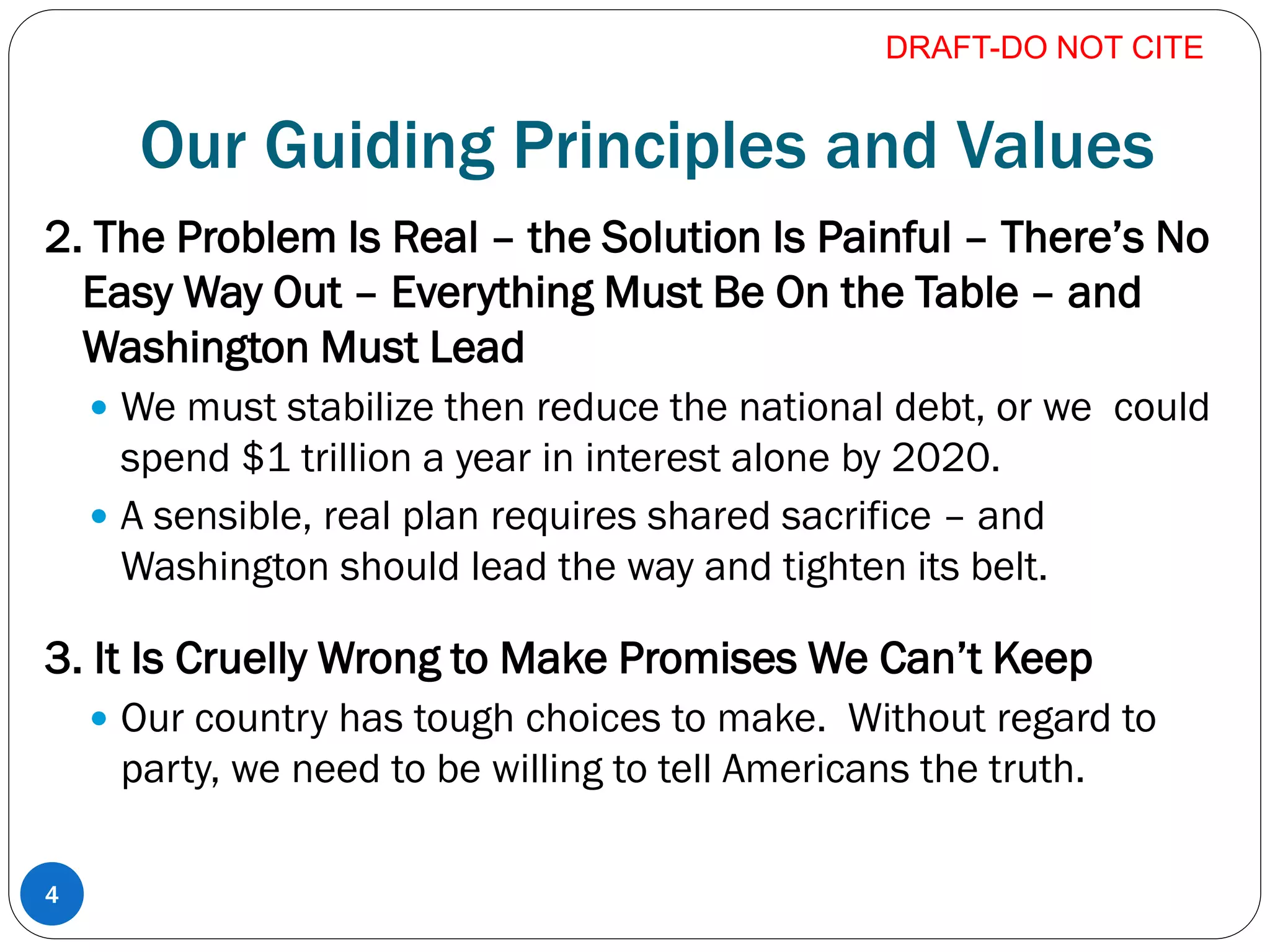 Our Guiding Principles and Values
2. The Problem Is Real – the Solution Is Painful – There’s No
Easy Way Out – Everything Must Be On the Table – and
Washington Must Lead
 We must stabilize then reduce the national debt, or we could
spend $1 trillion a year in interest alone by 2020.
 A sensible, real plan requires shared sacrifice – and
Washington should lead the way and tighten its belt.
3. It Is Cruelly Wrong to Make Promises We Can’t Keep
 Our country has tough choices to make. Without regard to
party, we need to be willing to tell Americans the truth.
DRAFT-DO NOT CITE
4
 