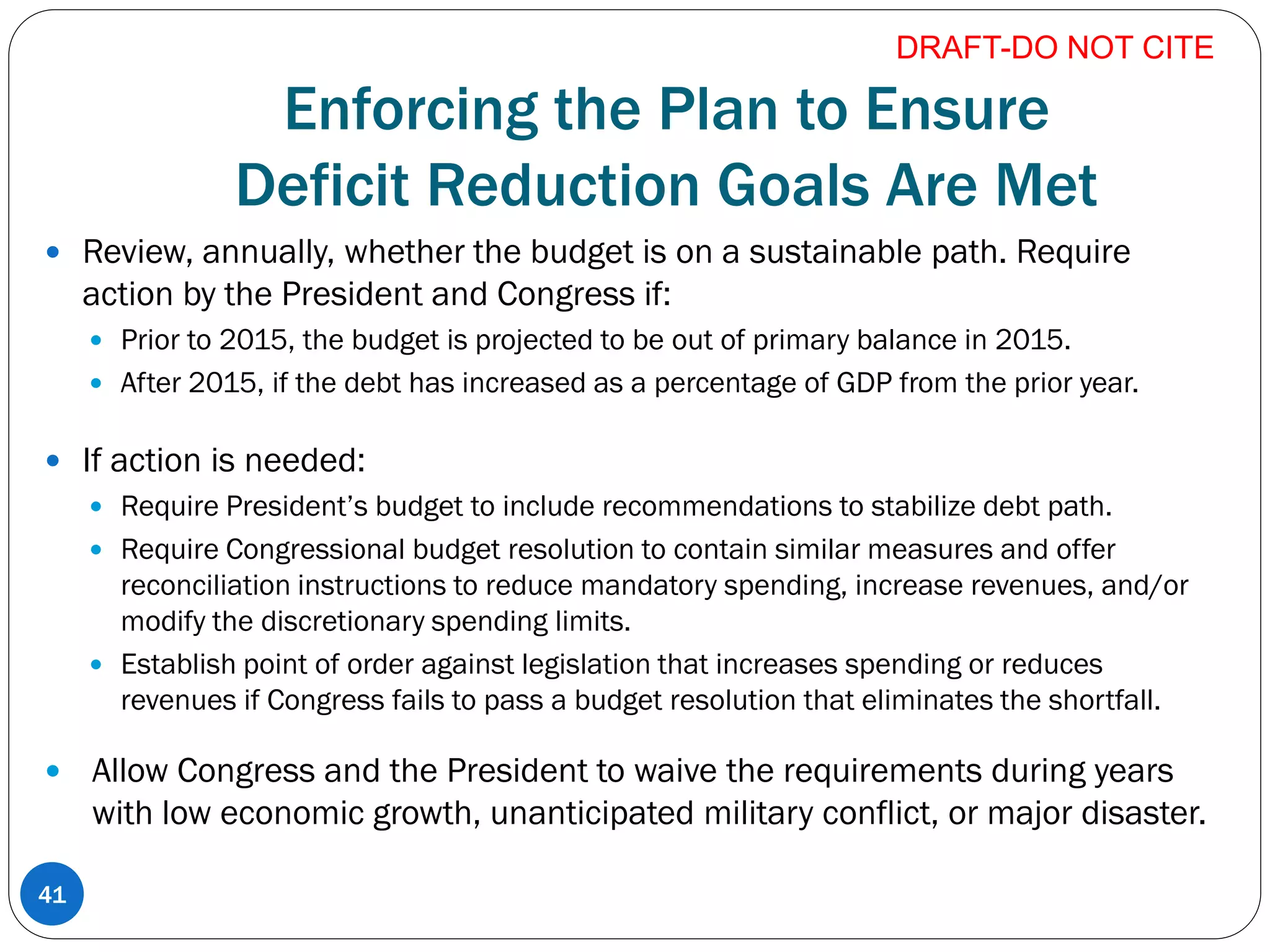Enforcing the Plan to Ensure
Deficit Reduction Goals Are Met
 Review, annually, whether the budget is on a sustainable path. Require
action by the President and Congress if:
 Prior to 2015, the budget is projected to be out of primary balance in 2015.
 After 2015, if the debt has increased as a percentage of GDP from the prior year.
 If action is needed:
 Require President’s budget to include recommendations to stabilize debt path.
 Require Congressional budget resolution to contain similar measures and offer
reconciliation instructions to reduce mandatory spending, increase revenues, and/or
modify the discretionary spending limits.
 Establish point of order against legislation that increases spending or reduces
revenues if Congress fails to pass a budget resolution that eliminates the shortfall.
 Allow Congress and the President to waive the requirements during years
with low economic growth, unanticipated military conflict, or major disaster.
DRAFT-DO NOT CITE
41
 