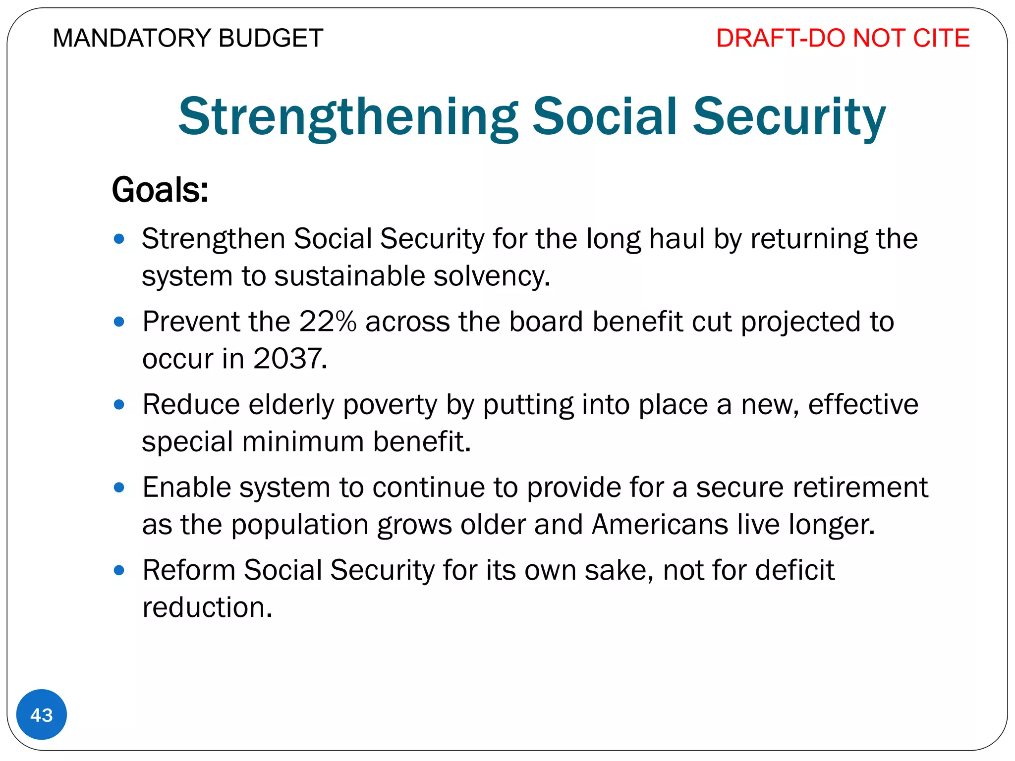 Strengthening Social Security
Goals:
 Strengthen Social Security for the long haul by returning the
system to sustainable solvency.
 Prevent the 22% across the board benefit cut projected to
occur in 2037.
 Reduce elderly poverty by putting into place a new, effective
special minimum benefit.
 Enable system to continue to provide for a secure retirement
as the population grows older and Americans live longer.
 Reform Social Security for its own sake, not for deficit
reduction.
DRAFT-DO NOT CITE
43
MANDATORY BUDGET
 