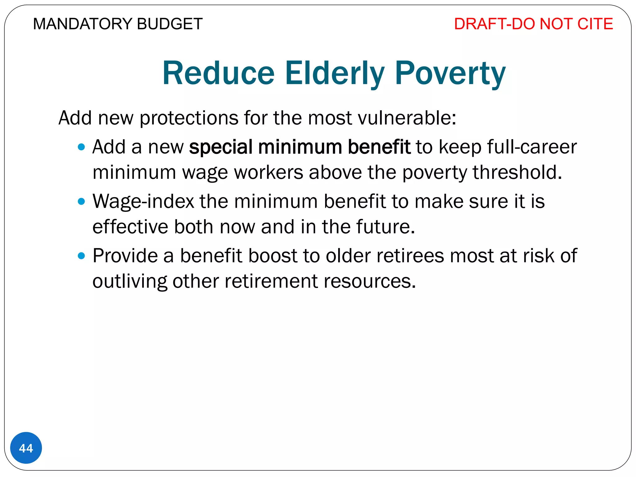 Reduce Elderly Poverty
Add new protections for the most vulnerable:
 Add a new special minimum benefit to keep full-career
minimum wage workers above the poverty threshold.
 Wage-index the minimum benefit to make sure it is
effective both now and in the future.
 Provide a benefit boost to older retirees most at risk of
outliving other retirement resources.
DRAFT-DO NOT CITE
44
MANDATORY BUDGET
 