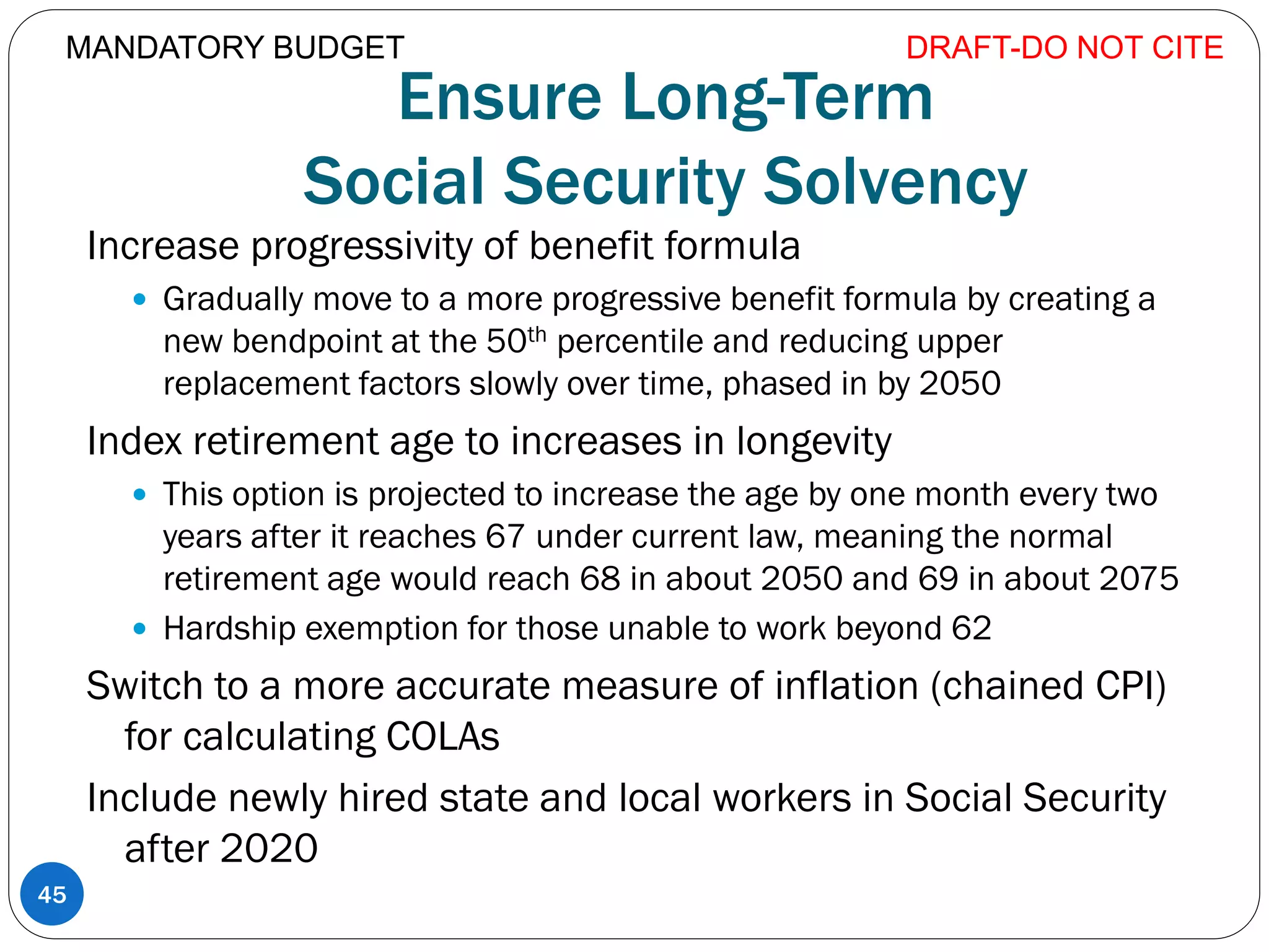 Ensure Long-Term
Social Security Solvency
Increase progressivity of benefit formula
 Gradually move to a more progressive benefit formula by creating a
new bendpoint at the 50th percentile and reducing upper
replacement factors slowly over time, phased in by 2050
Index retirement age to increases in longevity
 This option is projected to increase the age by one month every two
years after it reaches 67 under current law, meaning the normal
retirement age would reach 68 in about 2050 and 69 in about 2075
 Hardship exemption for those unable to work beyond 62
Switch to a more accurate measure of inflation (chained CPI)
for calculating COLAs
Include newly hired state and local workers in Social Security
after 2020
DRAFT-DO NOT CITE
45
MANDATORY BUDGET
 