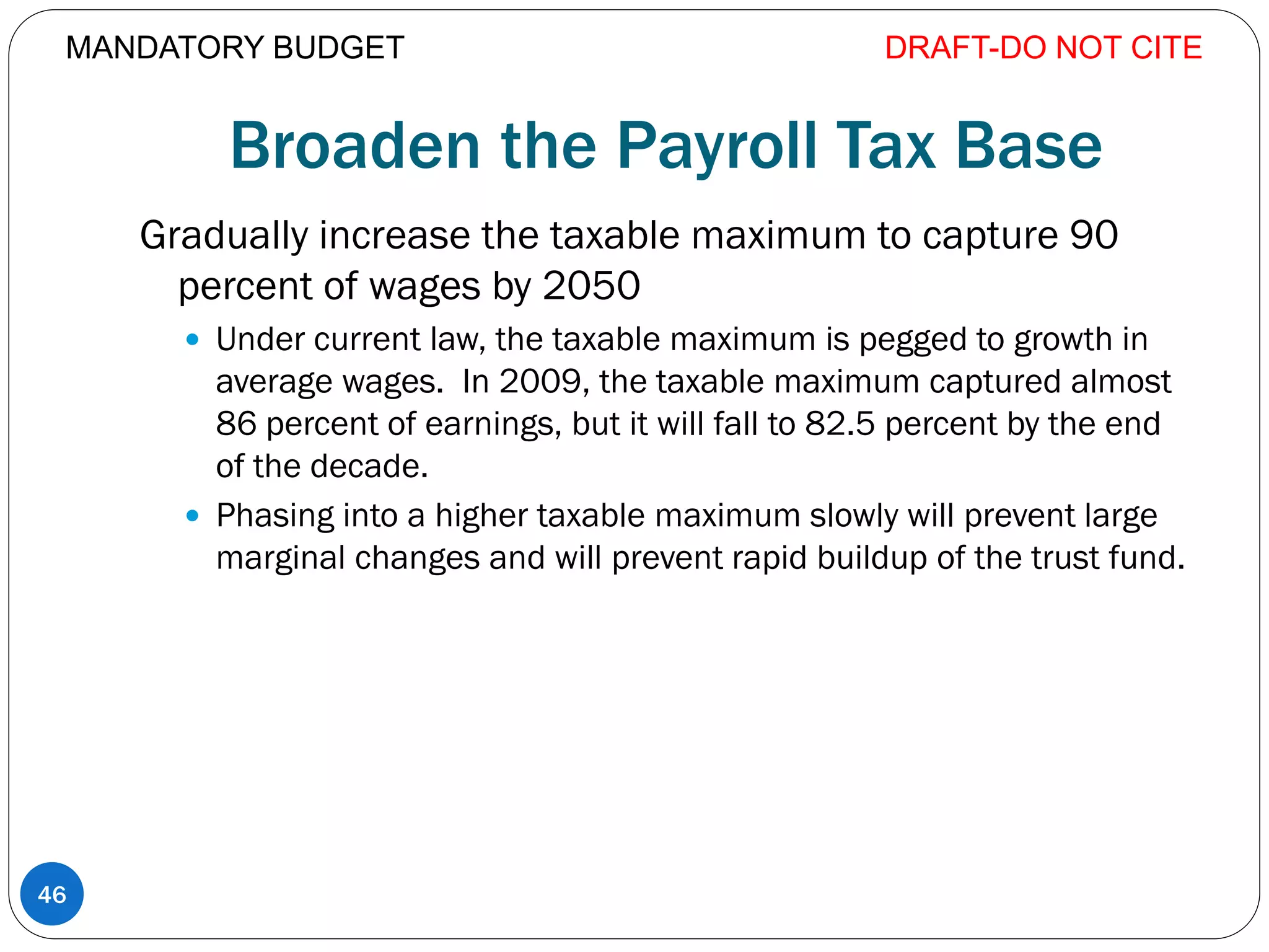 Broaden the Payroll Tax Base
Gradually increase the taxable maximum to capture 90
percent of wages by 2050
 Under current law, the taxable maximum is pegged to growth in
average wages. In 2009, the taxable maximum captured almost
86 percent of earnings, but it will fall to 82.5 percent by the end
of the decade.
 Phasing into a higher taxable maximum slowly will prevent large
marginal changes and will prevent rapid buildup of the trust fund.
DRAFT-DO NOT CITE
46
MANDATORY BUDGET
 