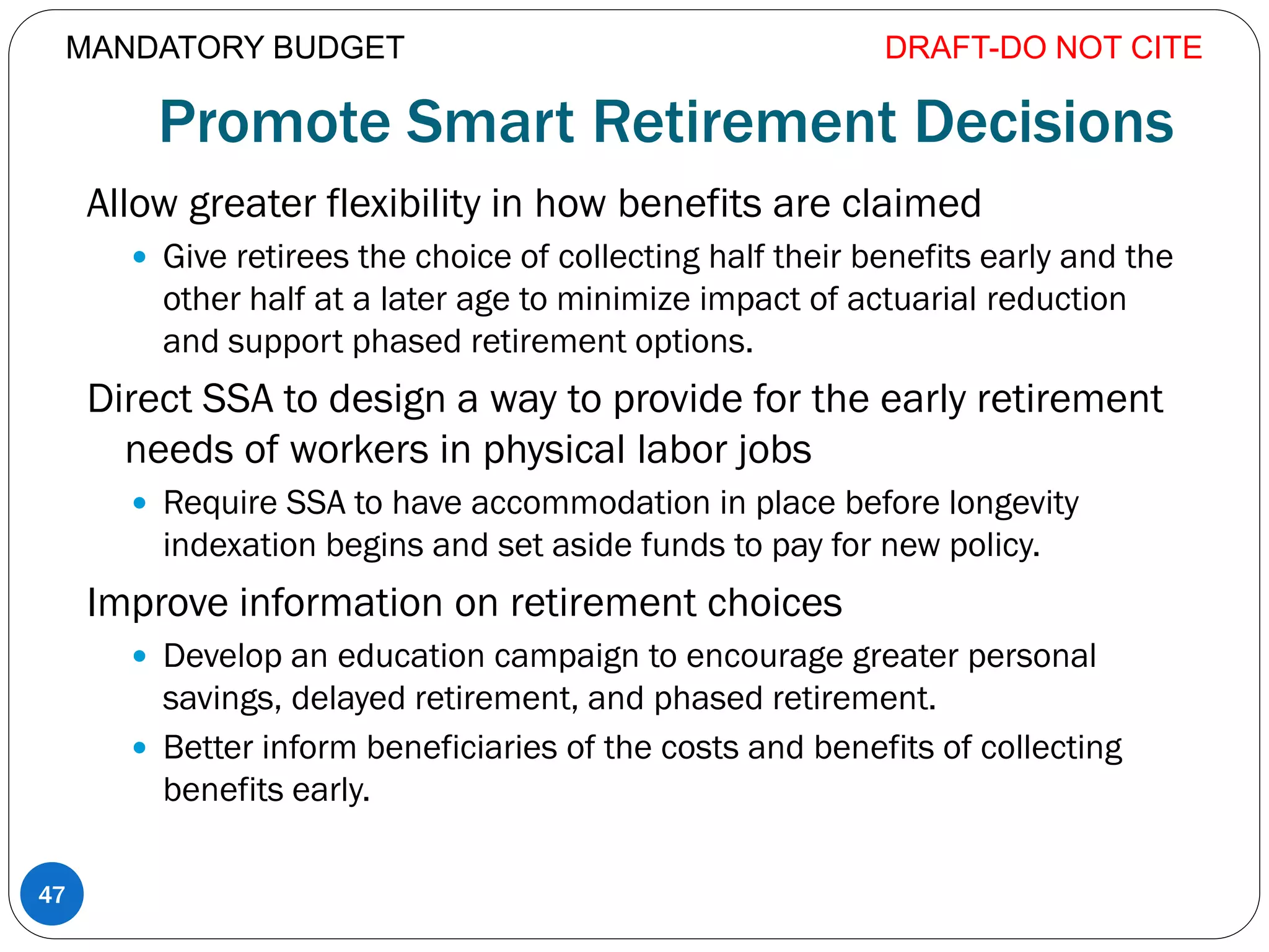 Promote Smart Retirement Decisions
Allow greater flexibility in how benefits are claimed
 Give retirees the choice of collecting half their benefits early and the
other half at a later age to minimize impact of actuarial reduction
and support phased retirement options.
Direct SSA to design a way to provide for the early retirement
needs of workers in physical labor jobs
 Require SSA to have accommodation in place before longevity
indexation begins and set aside funds to pay for new policy.
Improve information on retirement choices
 Develop an education campaign to encourage greater personal
savings, delayed retirement, and phased retirement.
 Better inform beneficiaries of the costs and benefits of collecting
benefits early.
DRAFT-DO NOT CITE
47
MANDATORY BUDGET
 