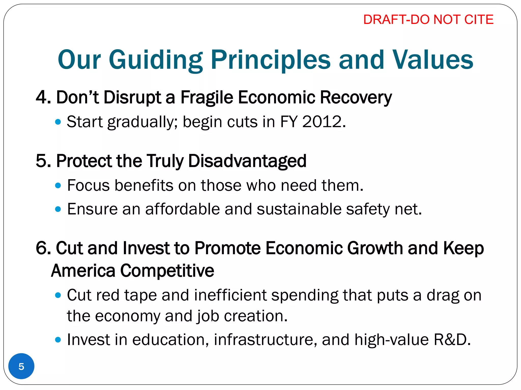 Our Guiding Principles and Values
4. Don’t Disrupt a Fragile Economic Recovery
 Start gradually; begin cuts in FY 2012.
5. Protect the Truly Disadvantaged
 Focus benefits on those who need them.
 Ensure an affordable and sustainable safety net.
6. Cut and Invest to Promote Economic Growth and Keep
America Competitive
 Cut red tape and inefficient spending that puts a drag on
the economy and job creation.
 Invest in education, infrastructure, and high-value R&D.
DRAFT-DO NOT CITE
5
 