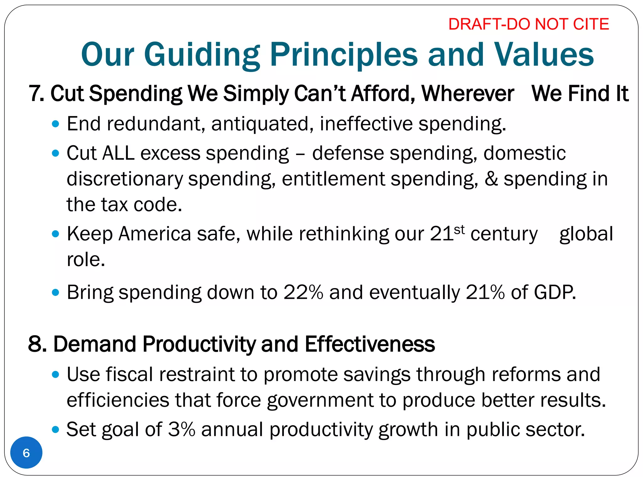 Our Guiding Principles and Values
7. Cut Spending We Simply Can’t Afford, Wherever We Find It
 End redundant, antiquated, ineffective spending.
 Cut ALL excess spending – defense spending, domestic
discretionary spending, entitlement spending, & spending in
the tax code.
 Keep America safe, while rethinking our 21st century global
role.
 Bring spending down to 22% and eventually 21% of GDP.
8. Demand Productivity and Effectiveness
 Use fiscal restraint to promote savings through reforms and
efficiencies that force government to produce better results.
 Set goal of 3% annual productivity growth in public sector.
6
DRAFT-DO NOT CITE
 