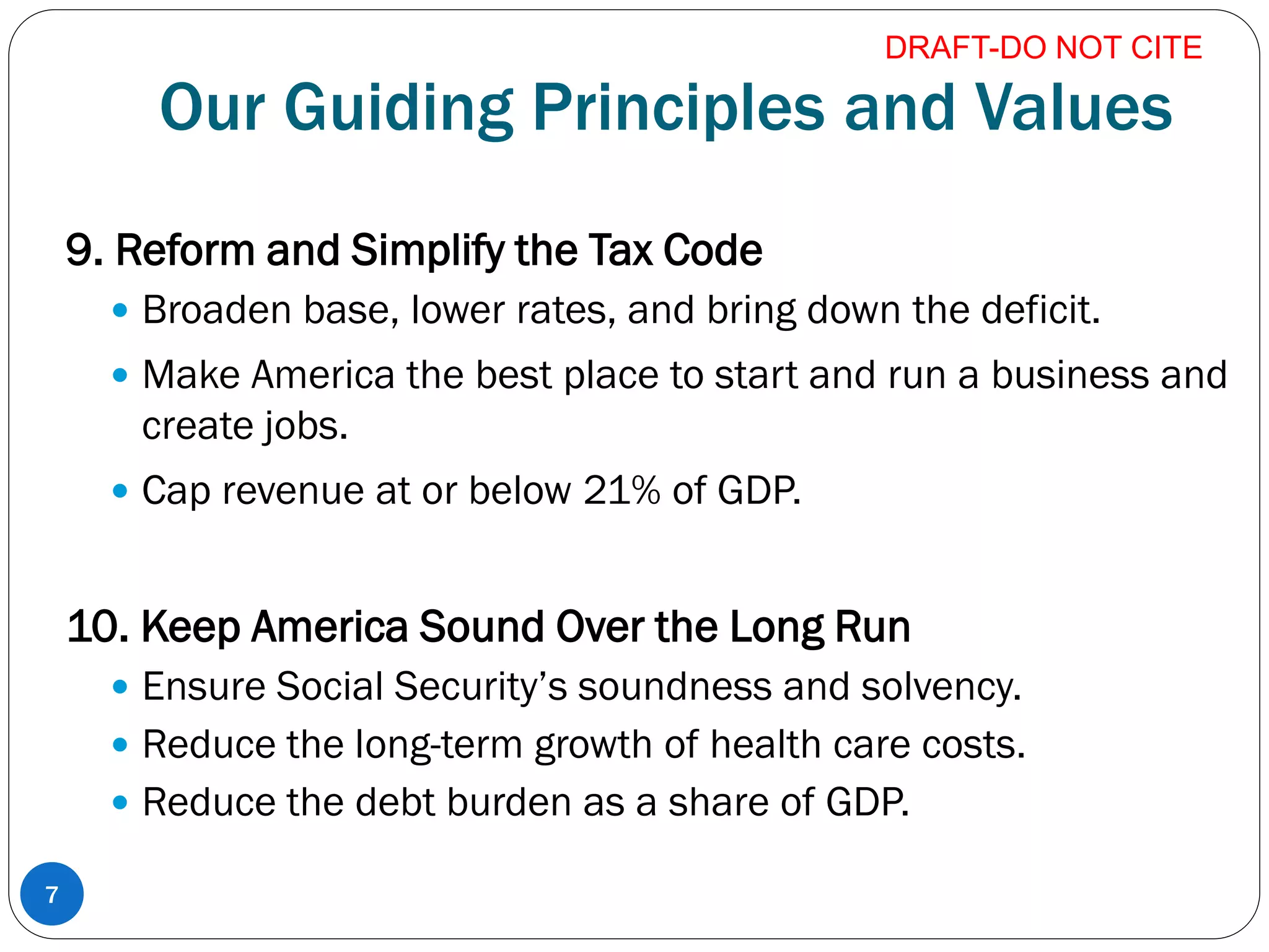 Our Guiding Principles and Values
9. Reform and Simplify the Tax Code
 Broaden base, lower rates, and bring down the deficit.
 Make America the best place to start and run a business and
create jobs.
 Cap revenue at or below 21% of GDP.
10. Keep America Sound Over the Long Run
 Ensure Social Security’s soundness and solvency.
 Reduce the long-term growth of health care costs.
 Reduce the debt burden as a share of GDP.
7
DRAFT-DO NOT CITE
 