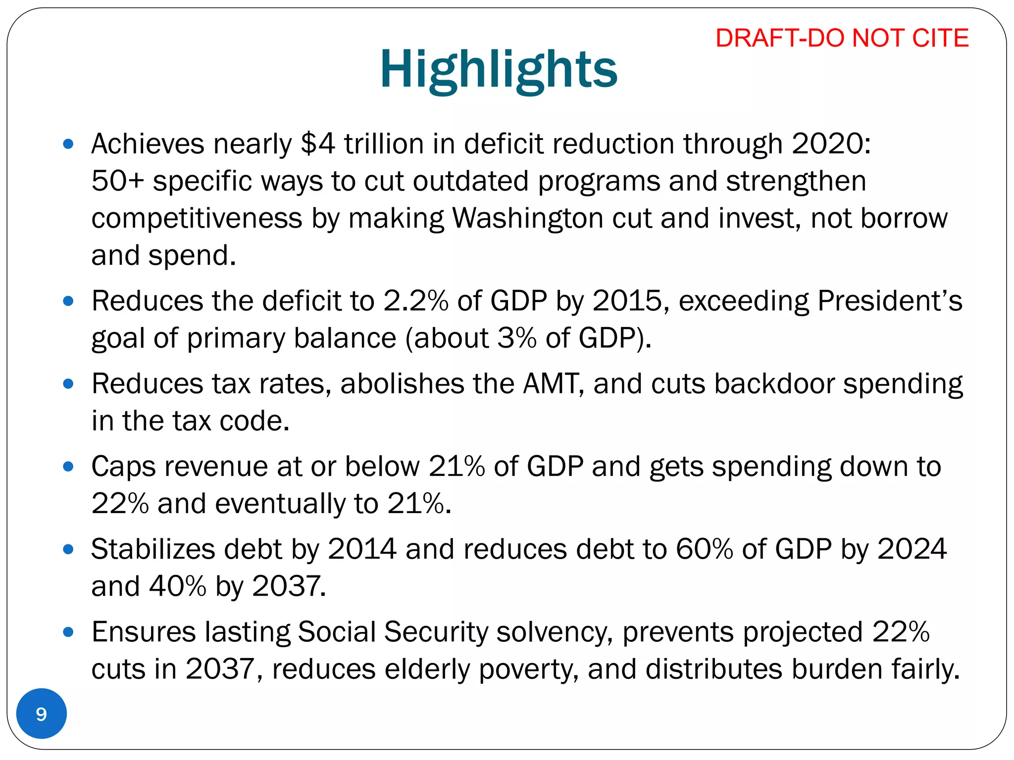 Highlights
 Achieves nearly $4 trillion in deficit reduction through 2020:
50+ specific ways to cut outdated programs and strengthen
competitiveness by making Washington cut and invest, not borrow
and spend.
 Reduces the deficit to 2.2% of GDP by 2015, exceeding President’s
goal of primary balance (about 3% of GDP).
 Reduces tax rates, abolishes the AMT, and cuts backdoor spending
in the tax code.
 Caps revenue at or below 21% of GDP and gets spending down to
22% and eventually to 21%.
 Stabilizes debt by 2014 and reduces debt to 60% of GDP by 2024
and 40% by 2037.
 Ensures lasting Social Security solvency, prevents projected 22%
cuts in 2037, reduces elderly poverty, and distributes burden fairly.
DRAFT-DO NOT CITE
9
 