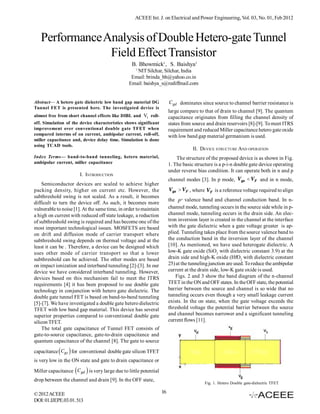 ACEEE Int. J. on Electrical and Power Engineering, Vol. 03, No. 01, Feb 2012



   Performance Analysis of Double Hetero-gate Tunnel
                Field Effect Transistor
                                                 B. Bhowmick1, S. Baishya1
                                                   1
                                                  NIT Silchar, Silchar, India
                                                Email: brinda_bh@yahoo.co.in
                                               Email: baishya_s@rediffmail.com


Abstract— A hetero gate dielectric low band gap material DG            C gd dominates since source to channel barrier resistance is
Tunnel FET is presented here. The investigated device is
                                                                       large compare to that of drain to channel [9]. The quantum
almost free from short channel effects like DIBL and Vt roll-          capacitance originates from filling the channel density of
off. Simulation of the device characteristics shows significant        states from source and drain reservoirs [8]-[9]. To meet ITRS
improvement over conventional double gate TFET when                    requirement and reduced Miller capacitance hetero gate oxide
compared interms of on current, ambipolar current, roll-off,           with low band gap material germanium is used.
miller capacitance and, device delay time. Simulation is done
using TCAD tools.
                                                                                   II. DEVICE STRUCTURE AND OPERATION
Index Terms— band-to-band tunneling, hetero material,                      The structure of the proposed device is as shown in Fig.
ambipolar current, miller capacitance                                  1. The basic structure is a p-i-n double gate device operating
                                                                       under reverse bias condition. It can operate both in n and p
                        I. INTRODUCTION
                                                                       channel modes [3]. In p mode, Vgs  VF and in n mode,
    Semiconductor devices are scaled to achieve higher
packing density, higher on current etc. However, the                   Vgs  VF , where VF is a reference voltage required to align
subthreshold swing is not scaled. As a result, it becomes
                                                                       the P  valence band and channel conduction band. In n-
difficult to turn the device off. As such, it becomes more
vulnerable to noise [1]. At the same time, in order to maintain        channel mode, tunneling occurs in the source side while in p-
a high on current with reduced off state leakage, a reduction          channel mode, tunneling occurs in the drain side. An elec-
of subthreshold swing is required and has become one of the            tron inversion layer is created in the channel at the interface
most important technological issues. MOSFETS are based                 with the gate dielectric when a gate voltage greater is ap-
on drift and diffusion mode of carrier transport where                 plied. Tunneling takes place from the source valence band to
subthreshold swing depends on thermal voltage and at the               the conduction band in the inversion layer of the channel
least it can be . Therefore, a device can be designed which            [10]. As mentioned, we have used heterogate dielectric. A
uses other mode of carrier transport so that a lower                   low-K gate oxide (SiO2 with dielectric constant 3.9) at the
subthreshold can be achieved. The other modes are based                drain side and high-K oxide (HfO2 with dielectric constant
on impact ionization and interband tunneling [2]-[3]. In our           25) at the tunneling junction are used. To reduce the ambipolar
device we have considered interband tunneling. However,                current at the drain side, low-K gate oxide is used.
devices based on this mechanism fail to meet the ITRS                      Figs. 2 and 3 show the band diagram of the n-channel
requirements [4] it has been proposed to use double gate               TFET in the ON and OFF states. In the OFF state, the potential
technology in conjunction with hetero gate dielectric. The             barrier between the source and channel is so wide that no
double gate tunnel FET is based on band-to-band tunneling              tunneling occurs even though a very small leakage current
[5]-[7]. We have investigated a double gate hetero dielectric          exists. In the on state, when the gate voltage exceeds the
TFET with low band gap material. This device has several               threshold voltage the potential barrier between the source
superior properties compared to conventional double gate               and channel becomes narrower and a significant tunneling
silicon TFET.                                                          current flows [11].
    The total gate capacitance of Tunnel FET consists of
gate-to-source capacitance, gate-to-drain capacitance and
quantum capacitance of the channel [8]. The gate to source

             
capacitance C gs for conventional double gate silicon TFET
is very low in the ON state and gate to drain capacitance or

                         
Miller capacitance C gd is very large due to little potential
drop between the channel and drain [9]. In the OFF state,
                                                                                         Fig. 1. Hetero Double gate-dielectric TFET

© 2012 ACEEE                                                      16
DOI: 01.IJEPE.03.01.513
 
