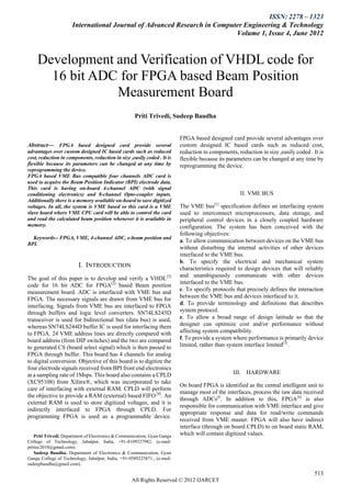 ISSN: 2278 – 1323
                      International Journal of Advanced Research in Computer Engineering & Technology
                                                                          Volume 1, Issue 4, June 2012



    Development and Verification of VHDL code for
      16 bit ADC for FPGA based Beam Position
                Measurement Board
                                                     Priti Trivedi, Sudeep Baudha


                                                                          FPGA based designed card provide several advantages over
Abstract— FPGA based designed card provide several                         custom designed IC based cards such as reduced cost,
advantages over custom designed IC based cards such as reduced             reduction in components, reduction in size ,easily coded . It is
cost, reduction in components, reduction in size ,easily coded . It is     flexible because its parameters can be changed at any time by
flexible because its parameters can be changed at any time by              reprogramming the device.
reprogramming the device.
FPGA based VME Bus compatible four channels ADC card is
used to acquire the Beam Position Indicator (BPI) electrode data.
This card is having on-board 4-channel ADC (with signal
conditioning electronics) and 8-channel Opto-coupler inputs.                                         II. VME BUS
Additionally there is a memory available on-board to save digitized
voltages. In all, the system is VME based so this card is a VME            The VME bus[1] specification defines an interfacing system
slave board where VME CPU card will be able to control the card            used to interconnect microprocessors, data storage, and
and read the calculated beam position whenever it is available in          peripheral control devices in a closely coupled hardware
memory.                                                                    configuration. The system has been conceived with the
                                                                           following objectives:
  Keywords-- FPGA, VME, 4-channel ADC, e-beam position and
                                                                           a. To allow communication between devices on the VME bus
BPI.
                                                                           without disturbing the internal activities of other devices
                                                                           interfaced to the VME bus.
                                                                           b. To specify the electrical and mechanical system
                         I. INTRODUCTION                                   characteristics required to design devices that will reliably
                                                                           and unambiguously communicate with other devices
The goal of this paper is to develop and verify a VHDL[5]
                                                                           interfaced to the VME bus.
code for 16 bit ADC for FPGA[2] based Beam position
measurement board. ADC is interfaced with VME bus and                      c. To specify protocols that precisely defines the interaction
FPGA. The necessary signals are drawn from VME bus for                     between the VME bus and devices interfaced to it.
interfacing. Signals from VME bus are interfaced to FPGA                   d. To provide terminology and definitions that describes
through buffers and logic level converters. SN74LS245D                     system protocol.
transceiver is used for bidirectional bus (data bus) is used,              e. To allow a broad range of design latitude so that the
whereas SN74LS244D buffer IC is used for interfacing them                  designer can optimize cost and/or performance without
to FPGA. 24 VME address lines are directly compared with                   affecting system compatibility.
board address (from DIP switches) and the two are compared                 f. To provide a system where performance is primarily device
to generated CS (board select signal) which is then passed to              limited, rather than system interface limited[3].
FPGA through buffer. This board has 4 channels for analog
to digital conversion. Objective of this board is to digitize the
four electrode signals received from BPI front end electronics
at a sampling rate of 1Msps. This board also contains a CPLD                                      III. HARDWARE
(XC95108) from Xilinx®, which was incorporated to take
                                                                           On board FPGA is identified as the central intelligent unit to
care of interfacing with external RAM. CPLD will perform
                                                                           manage most of the interfaces, process the raw data received
the objective to provide a RAM (external) based FIFO [8]. An
                                                                           through ADCs[6. In addition to this, FPGA[4] is also
external RAM is used to store digitized voltages, and it is
                                                                           responsible for communication with VME interface and give
indirectly interfaced to FPGA through CPLD. For
                                                                           appropriate response and data for read/write commands
programming FPGA is used as a programmable device.
                                                                           received from VME master. FPGA will also have indirect
                                                                           interface (through on board CPLD) to on board static RAM,
    Priti Trivedi, Department of Electronics & Communication, Gyan Ganga   which will contain digitized values.
College of Technology, Jabalpur, India, +91-8109327982, (e-mail:
pritiec2010@gmail.com).
    Sudeep Baudha, Department of Electronics & Communication, Gyan
Ganga College of Technology, Jabalpur, India, +91-9589225871., (e-mail:
sudeepbaudha@gmail.com).

                                                                                                                                       513
                                                    All Rights Reserved © 2012 IJARCET
 