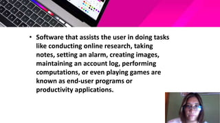 • Software that assists the user in doing tasks
like conducting online research, taking
notes, setting an alarm, creating images,
maintaining an account log, performing
computations, or even playing games are
known as end-user programs or
productivity applications.
 