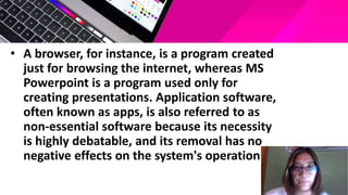 • A browser, for instance, is a program created
just for browsing the internet, whereas MS
Powerpoint is a program used only for
creating presentations. Application software,
often known as apps, is also referred to as
non-essential software because its necessity
is highly debatable, and its removal has no
negative effects on the system's operation.
 