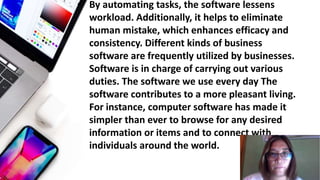 • By automating tasks, the software lessens
workload. Additionally, it helps to eliminate
human mistake, which enhances efficacy and
consistency. Different kinds of business
software are frequently utilized by businesses.
Software is in charge of carrying out various
duties. The software we use every day The
software contributes to a more pleasant living.
For instance, computer software has made it
simpler than ever to browse for any desired
information or items and to connect with
individuals around the world.
 