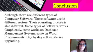 Conclusion
Although there are different types of
Computer Software. These software use in
different sectors. Their operating process is
also different. Some types of Software works
Graphically, some works on Database
Management System, some on Word
Processors etc. Day by day software's are
upgrading.
 